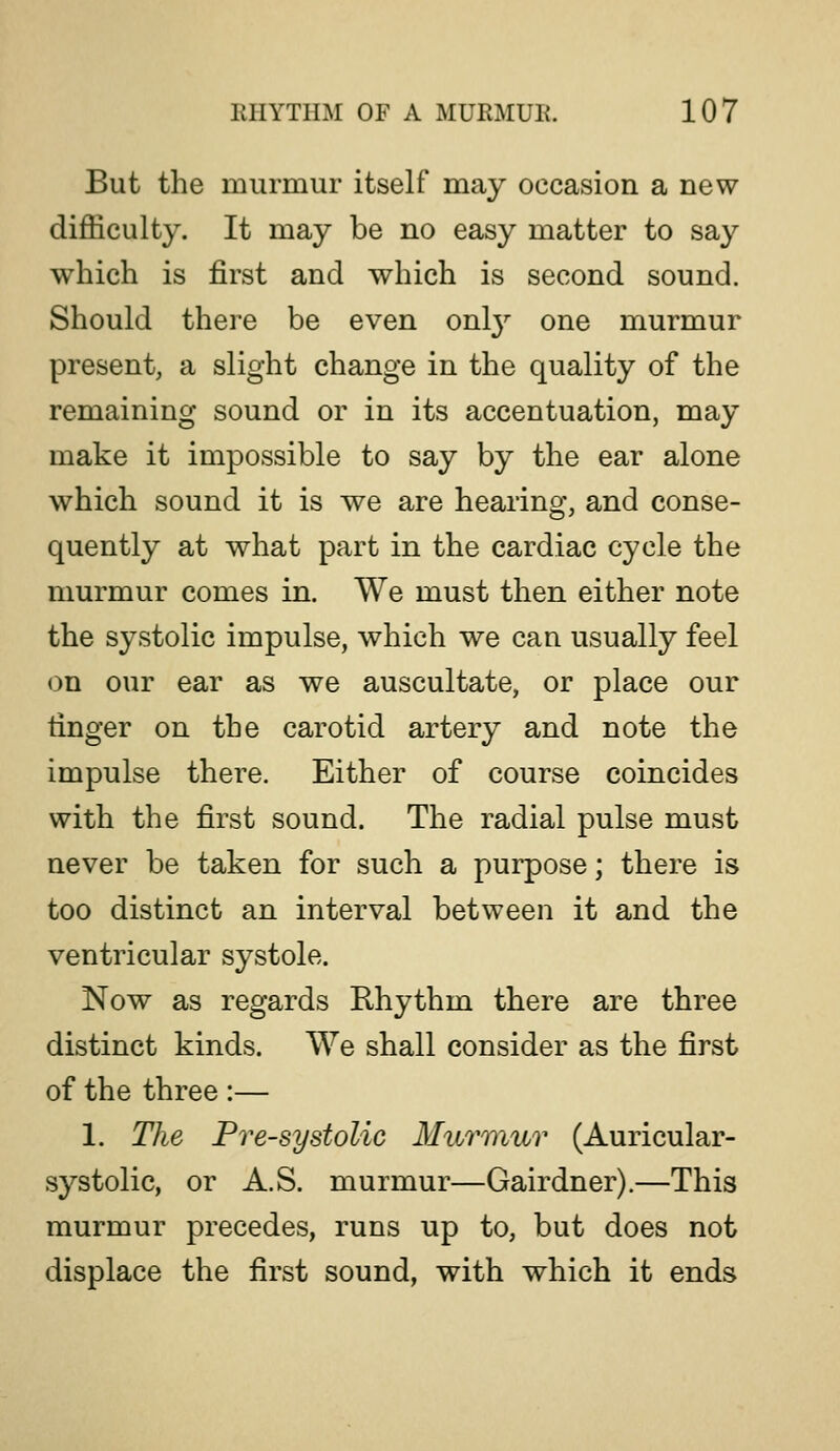 But the murmur itself may occasion a new difficulty. It may be no easy matter to say which is first and which is second sound. Should there be even onl}^ one murmur present, a slight change in the quality of the remaining sound or in its accentuation, may make it impossible to say by the ear alone which sound it is we are hearing, and conse- quently at what part in the cardiac cycle the murmur comes in. We must then either note the systolic impulse, which we can usually feel on our ear as we auscultate, or place our finger on the carotid artery and note the impulse there. Either of course coincides with the first sound. The radial pulse must never be taken for such a purpose; there is too distinct an interval between it and the ventricular systole. Now as regards Rhythm there are three distinct kinds. We shall consider as the first of the three :— 1. The Presystolic MuT7}iur (Auricular- systolic, or A.S. murmur—Gairdner).—This murmur precedes, runs up to, but does not displace the first sound, with which it ends