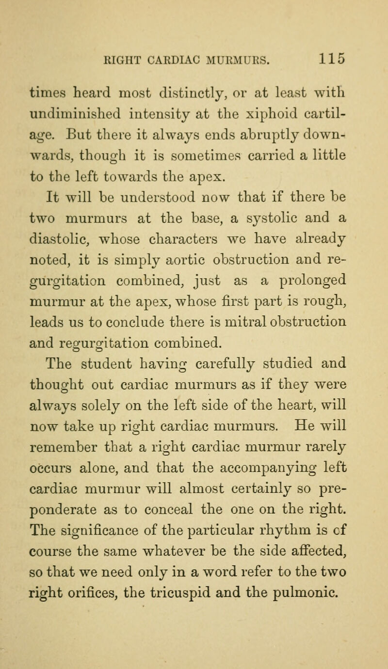 times heard most distinctly, or at least with undiminished intensity at the xiphoid cartil- age. But there it always ends abruptly down- wards, though it is sometimes carried a little to the left towards the apex. It will be understood now that if there be two murmurs at the base, a systolic and a diastolic, whose characters we have already noted, it is simply aortic obstruction and re- gurgitation combined, just as a prolonged murmur at the apex, whose first part is rough, leads us to conclude there is mitral obstruction and reofurofitation combined. The student having carefully studied and thought out cardiac murmurs as if they were always solely on the left side of the heart, will now take up right cardiac murmurs. He will remember that a right cardiac murmur rarely occurs alone, and that the accompanying left cardiac murmur will almost certainly so pre- ponderate as to conceal the one on the right. The significance of the particular rhythm is of course the same whatever be the side afiected, so that we need only in a word refer to the two right orifices, the tricuspid and the pulmonic.