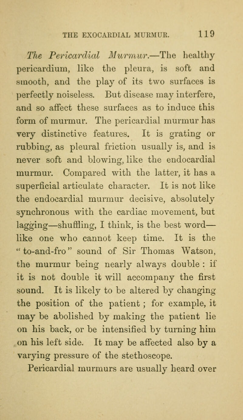The Pericardial Murmur.—The liealthy pericardium, like the pleura, is soft and smooth, and the play of its two surfaces is perfectly noiseless. But disease may interfere, and so affect these surfaces as to induce this form of murmur. The pericardial murmur has very distinctive features. It is grating or rubbing, as pleural friction usually is, and is never soft and blowing, like the endocardial murmur. Compared with the latter, it has a superficial articulate character. It is not like the endocardial murmur decisive, absolutely synchronous with the cardiac movement, but laoforinof—shufflino* I think, is the best word— like one who cannot keep time. It is the to-and-fro sound of Sir Thomas Watson, the murmur being nearly always double : if it is not double it will accompany the first sound. It is likely to be altered by changing the position of the patient ; for example, it may be abolished by making the patient lie on his back, or be intensified by turning him on his left side. It may be affected also by a varying pressure of the stethoscope. Pericardial murmurs are usually heard over