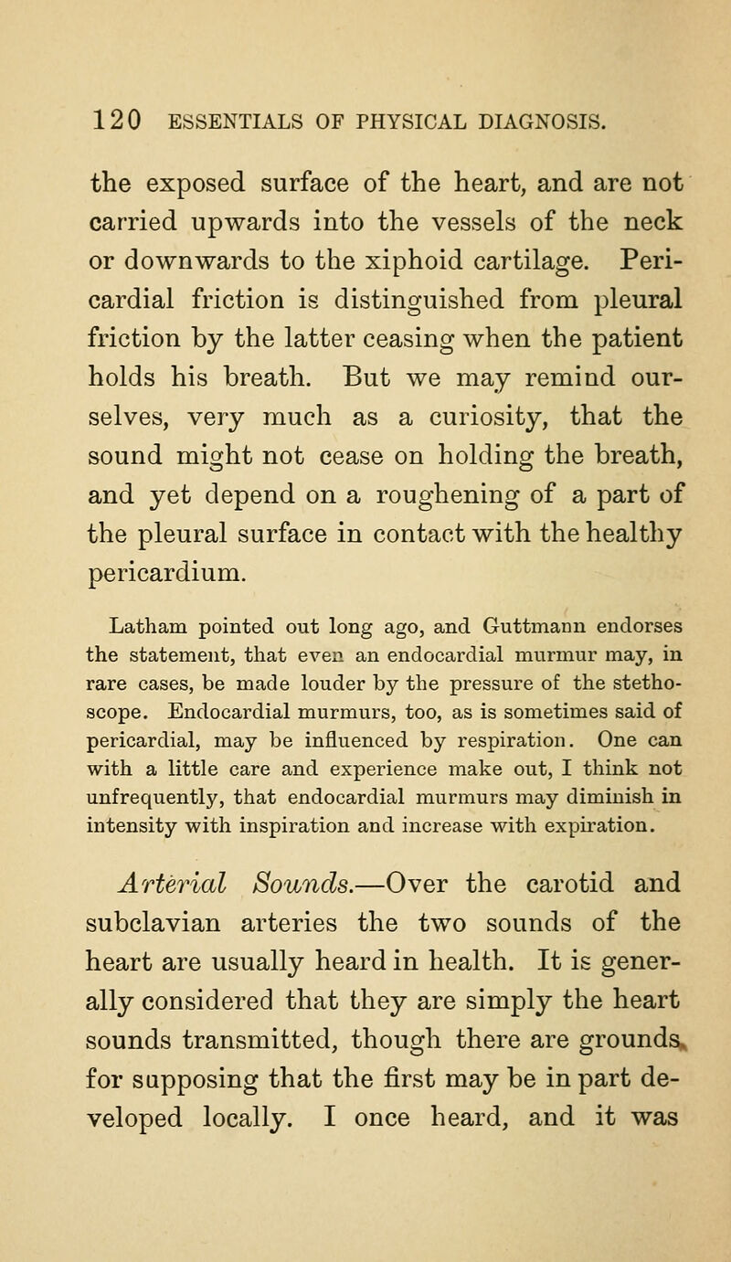 the exposed surface of the heart, and are not carried upwards into the vessels of the neck or downwards to the xiphoid cartilage. Peri- cardial friction is distinguished from pleural friction by the latter ceasing when the patient holds his breath. But we may remind our- selves, very much as a curiosity, that the sound might not cease on holding the breath, and yet depend on a roughening of a part of the pleural surface in contact with the healthy pericardium. Latham pointed out long ago, and Guttmann endorses the statement, that even an endocardial murmur may, in rare cases, be made louder by the pressure of the stetho- scope. Endocardial murmurs, too, as is sometimes said of pericardial, may be influenced by respiration. One can with a little care and experience make out, I think not unfrequently, that endocardial murmurs may diminish in intensity with inspiration and increase with expiration. Arterial Sounds.—Over the carotid and subclavian arteries the two sounds of the heart are usually heard in health. It is gener- ally considered that they are simply the heart sounds transmitted, though there are ground^ for supposing that the first may be in part de- veloped locally. I once heard, and it was