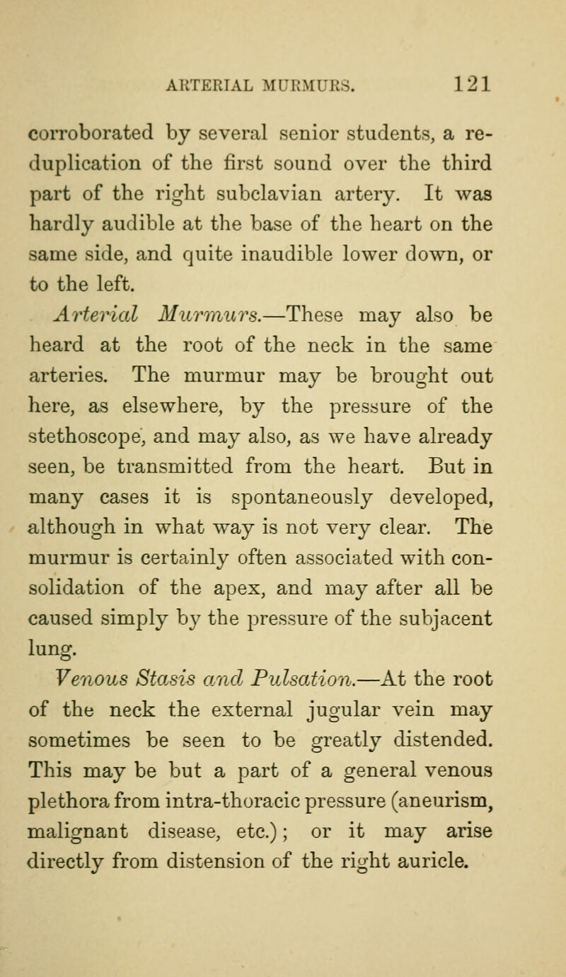coiToborated by several senior students, a re- duplication of the first sound over the third part of the right subclavian artery. It was hardly audible at the base of the heart on the same side, and quite inaudible lower down, or to the left. Arterial Murmurs.—These may also be heard at the root of the neck in the same arteries. The murmur may be brought out here, as elsewhere, by the pressure of the stethoscope, and may also, as we have already seen, be transmitted from the heart. But in many cases it is spontaneously developed, although in what way is not very clear. The murmur is certainly often associated with con- solidation of the apex, and may after all be caused simply by the pressure of the subjacent lung. Venous Stasis and Pulsation.—At the root of the neck the external jugular vein may sometimes be seen to be greatly distended. This may be but a part of a general venous plethora from intra-thoracic pressure (aneurism, malignant disease, etc.); or it may arise directly from distension of the right auricle.