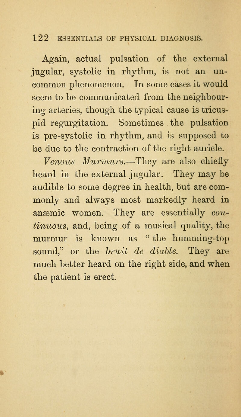 Again, actual pulsation of the external jugular, systolic in rhythm, is not an un- common phenomenon. In some cases it would seem to be communicated from the neighbour- ing arteries, though the typical cause is tricus- pid regurgitation. Sometimes . the pulsation is pre-systolic in rhythm, and is supposed to be due to the contraction of the right auricle. Venous Murmurs.—They are also chiefly heard in the external jugular. They may be audible to some degree in health, but are com- monly and always most markedly heard in angemic women. They are essentially con- tinuous, and, being of a musical quality, the murmur is known as the humming-top sound, or the hruit de diahle. They are much better heard on the right side, and when the patient is erect.