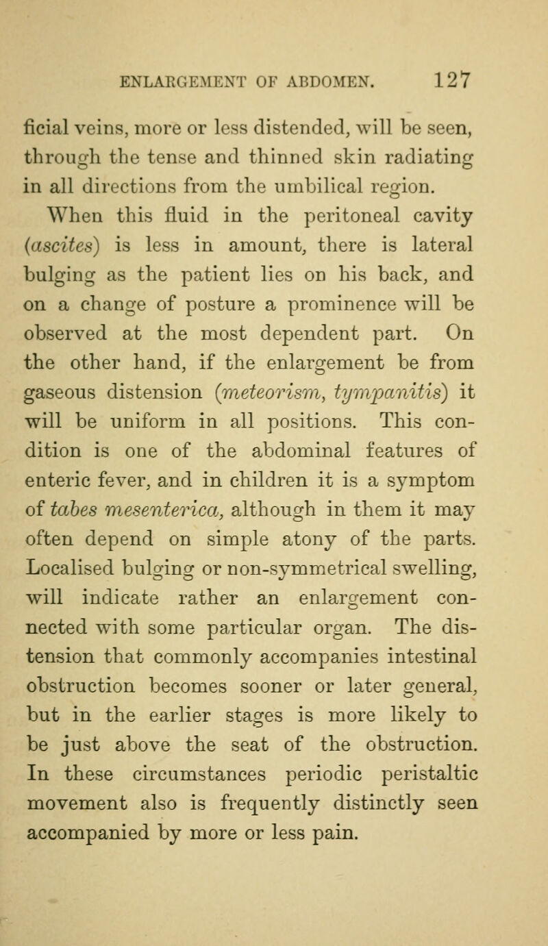ficial veins, more or less distended, will be seen, throuo^h the tense and thinned skin radiating in all directions from the umbilical region. When this fluid in the peritoneal cavity (ascites) is less in amount, there is lateral bulging as the patient lies on his back, and on a change of posture a prominence will be observed at the most dependent part. On the other hand, if the enlargement be from gaseous distension (meteorism, tympanitis) it will be uniform in all positions. This con- dition is one of the abdominal features of enteric fever, and in children it is a symptom of tabes mesenterica, although in them it may often depend on simple atony of the parts. Localised bulging or non-symmetrical swelling, will indicate rather an enlarg-ement con- nected with some particular organ. The dis- tension that commonly accompanies intestinal obstruction becomes sooner or later general, but in the earlier stages is more likely to be just above the seat of the obstruction. In these circumstances periodic peristaltic movement also is frequently distinctly seen accompanied by more or less pain.