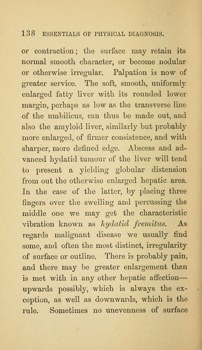 or contraction; the surface may retain its normal smooth character, or become nodular or otherwise irregular. Palpation is now of greater service. The soft, smooth, uniformly enlarged fatty liver with its rounded lower margin, perhaps as low as the transverse line of the umbilicus, can thus be made out, and also the amyloid liver, similarly but probably more enlarged, of firmer consistence, and with sharper, more defined edge. Abscess and ad- vanced hydatid tumour of the liver will tend to present a yielding globular distension from out the otherwise enlarged hepatic area. In the case of the latter, by placing three fingers over the swelling and percussing the middle one we may get the characteristic vibration known as hydatid fremitus. As regards malignant disease we usually find some, and often the most distinct, irregularity of surface or outline. There is probably pain, and there may be greater enlargement than is met with in any other hepatic afiection— upwards possibly, which is always the ex- ception, as well as downwards, which is the rule. Sometimes no unevenness of surface