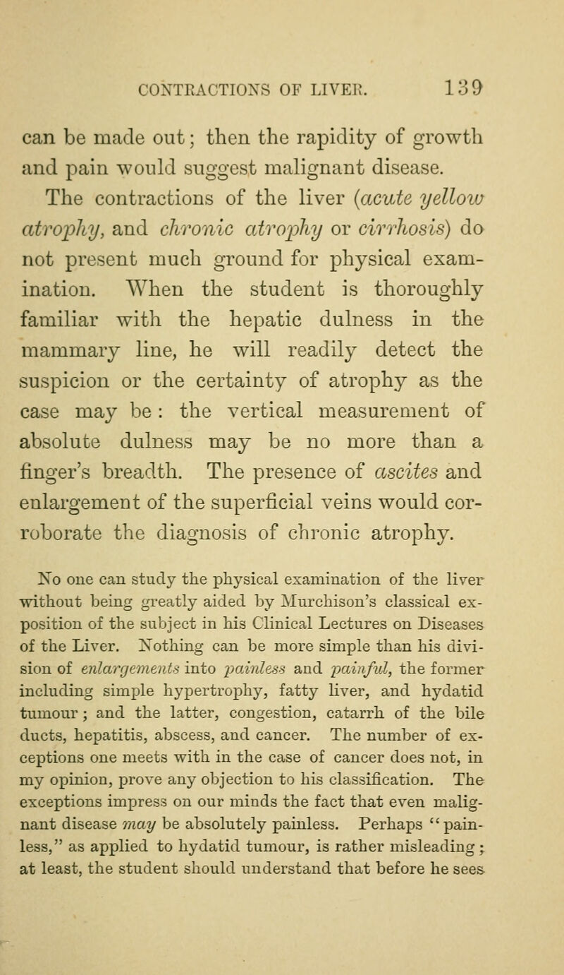 can be made out; then the rapidity of growth and pain would suggest malignant disease. The contractions of the liver {acute yelloiv atrophy, and chronic atroiohy or cirrhosis) do not present much ground for physical exam- ination. When the student is thorousjhlv familiar with the hepatic dulness in the mammary line, he will readily detect the suspicion or the certainty of atrophy as the case may be : the vertical measurement of absolute dulness may be no more than a finger's breadth. The presence of ascites and enlargement of the superficial veins would cor- roborate the diagnosis of chronic atrophy. No one can study the physical examination of the liver without being greatly aided by Murchison's classical ex- position of the subject in his Clinical Lectures on Diseases of the Liver. jSTothing can be more simple than his divi- sion of enlargements into j^'^'i'^less and painful, the former including simple hypertrophy, fatty Kver, and hydatid tumour; and the latter, congestion, catarrh of the bile ducts, hepatitis, abscess, and cancer. The number of ex- ceptions one meets with in the case of cancer does not, in my opinion, prove any objection to his classification. The exceptions impress on our minds the fact that even malig- nant disease 7nay be absolutely painless. Perhaps pain- less, as applied to hydatid tumour, is rather misleading ; at least, the student should understand that before he sees