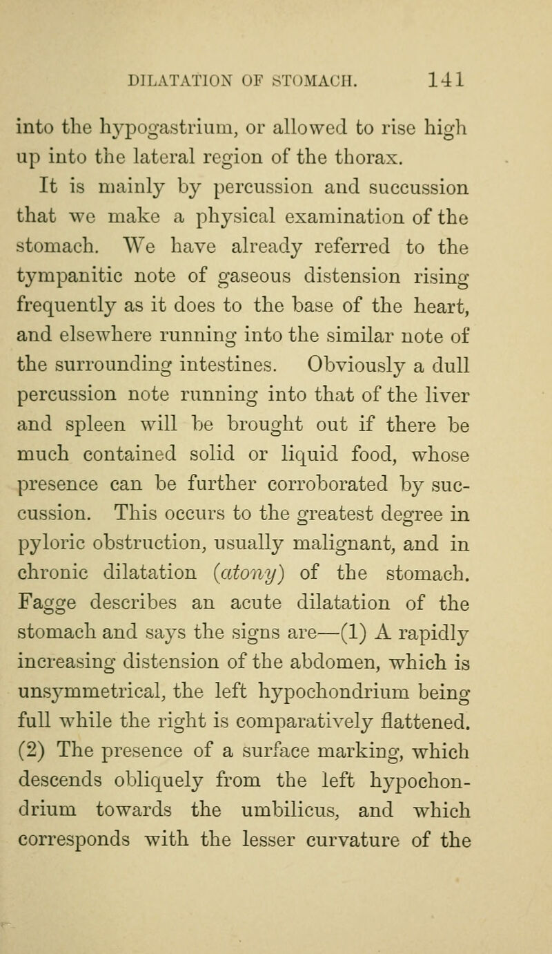 into the hypogastrium, or allowed to rise high up into the lateral region of the thorax. It is mainly by percussion and succussion that we make a physical examination of the stomach. We have already referred to the tympanitic note of gaseous distension rising frequently as it does to the base of the heart, and elsewhere running into the similar note of the surrounding intestines. Obviously a dull percussion note running into that of the liver and spleen will be brought out if there be much contained solid or liquid food, whose presence can be further corroborated by suc- cussion. This occurs to the greatest deo^ree in pyloric obstruction, usually malignant, and in chronic dilatation {atony) of the stomach. Fagge describes an acute dilatation of the stomach and says the signs are—(1) A rapidly increasing distension of the abdomen, which is uns3^mmetrical, the left hypochondrium being- full while the right is comparatively flattened. (2) The presence of a surface marking, which descends obliquely from the left hypochon- drium towards the umbilicus, and which corresponds with the lesser curvature of the