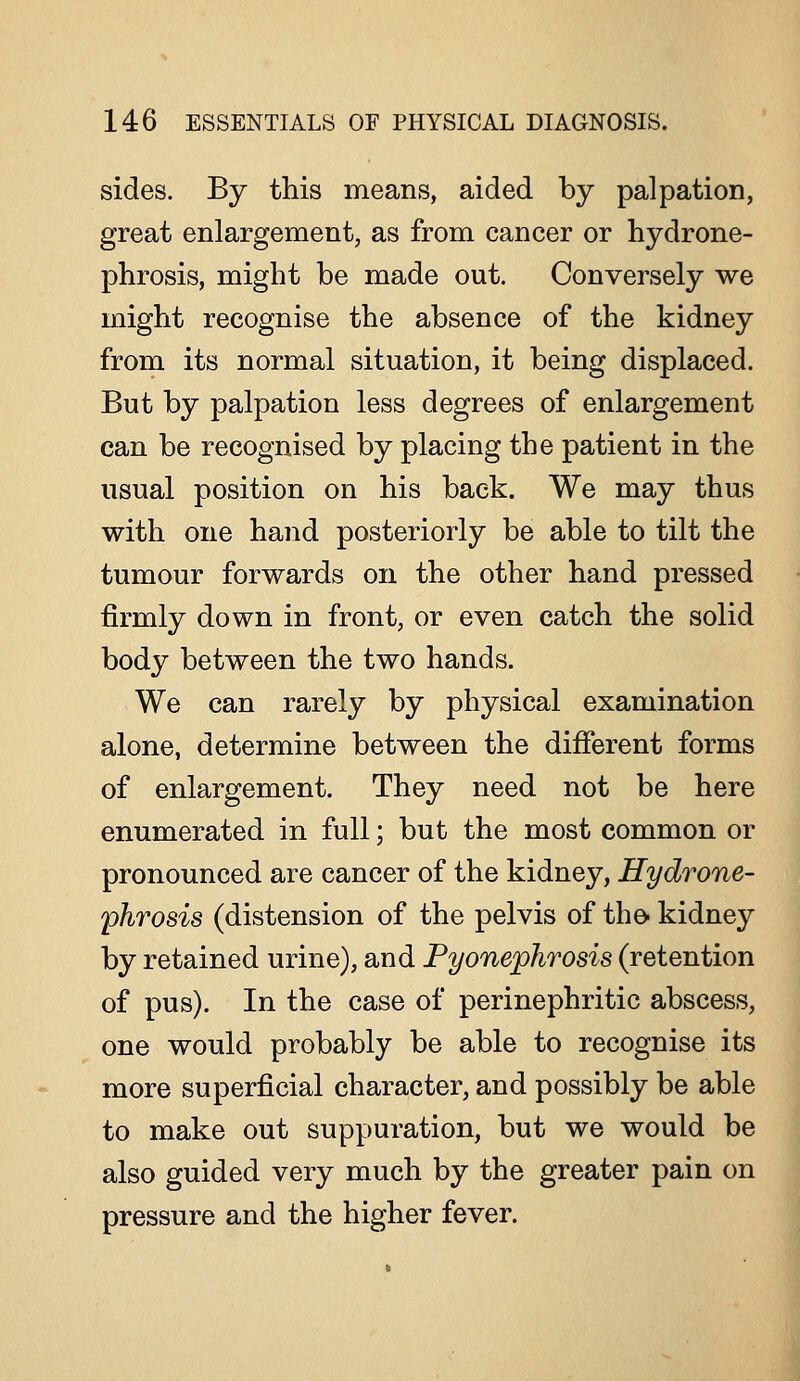 sides. By this means, aided by palpation, great enlargement, as from cancer or hydrone- phrosis, might be made out. Conversely we might recognise the absence of the kidney from its normal situation, it being displaced. But by palpation less degrees of enlargement can be recognised by placing the patient in the usual position on his back. We may thus with one hand posteriorly be able to tilt the tumour forwards on the other hand pressed firmly down in front, or even catch the solid body between the two hands. We can rarely by physical examination alone, determine between the different forms of enlargement. They need not be here enumerated in full; but the most common or pronounced are cancer of the kidney, Hydrone- phrosis (distension of the pelvis of the- kidney by retained urine), and Pyonephrosis (retention of pus). In the case of perinephritic abscess, one would probably be able to recognise its more superficial character, and possibly be able to make out suppuration, but we would be also guided very much by the greater pain on pressure and the higher fever.