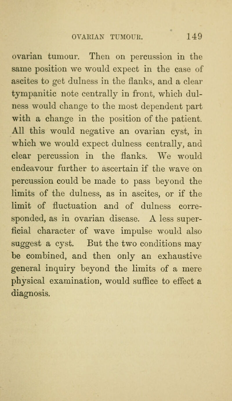 ovarian tumour. Then on percussion in the same position we would expect in the case of ascites to get dulness in the flanks, and a clear tympanitic note centrally in front, which dul- ness would change to the most dependent part with a change in the position of the patient. All this would negative an ovarian cyst, in which we would expect dulness centrally, and clear percussion in the flanks. We would endeavour further to ascertain if the wave on percussion could be made to pass beyond the limits of the dulness, as in ascites, or if the limit of fluctuation and of dulness corre- sponded, as in ovarian disease. A less super- ficial character of wave impulse would also suggest a cyst. But the two conditions may be combined, and then only an exhaustive general inquiry beyond the limits of a mere physical examination, would sufiice to effect a diagnosis.