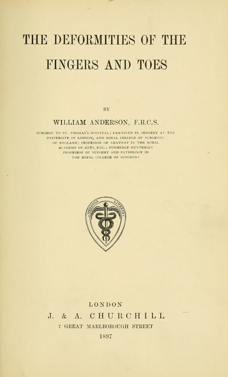 FIKGEPtS AND TOES BY WILLIAM ANDEESON, F.R.O.S. SURGEON TO ST. THOMAS's HOSPITAL; EXAMINER IN SURGERY AT THE UNIVERSITY OF LONDON, AND ROYAL COLLEGE OF SURGEONS OF ENGLAND; PROFESSOR OF ANATOMY IN THE ROYAL ACADEMY OF ARTS, ETC. ; FORMERLY HUNTERIAN PROFESSOR OF SURGERY AND PATHOLOGY IN THE ROYAL COLLEGE OF SURGEONS LONDON J. & A. CHURCHILL 7 GREAT MARLBOROUGH STREET 1897