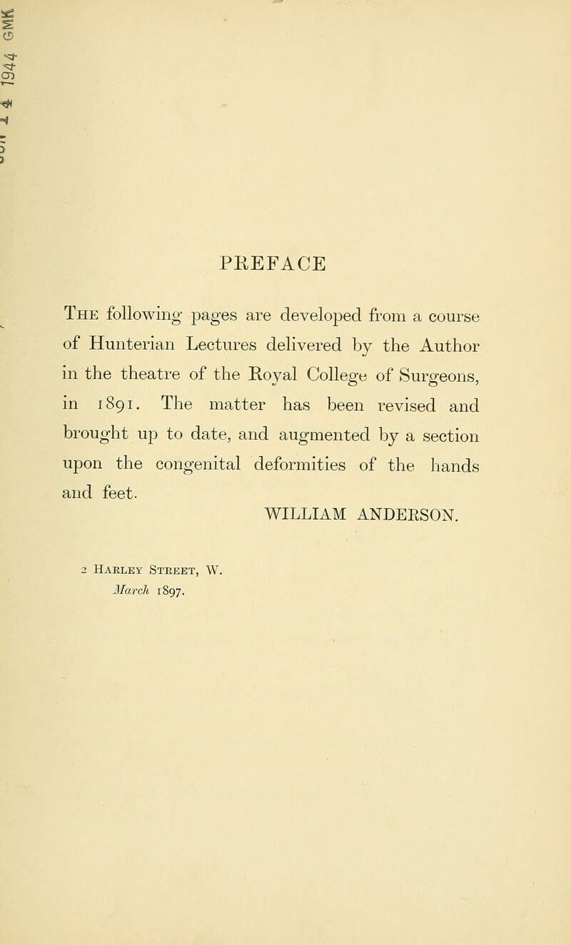 C5 CD PEEFACE The following pages are developed from a course of Hunterian Lectures delivered by the Author in the theatre of the Royal College of Surgeons, in 1891. The matter has been revised and brought up to date, and augmented by a section upon the congenital deformities of the hands and feet. WILLIAM ANDEESON. 2 Haeley Street, W. Marcli 1897.