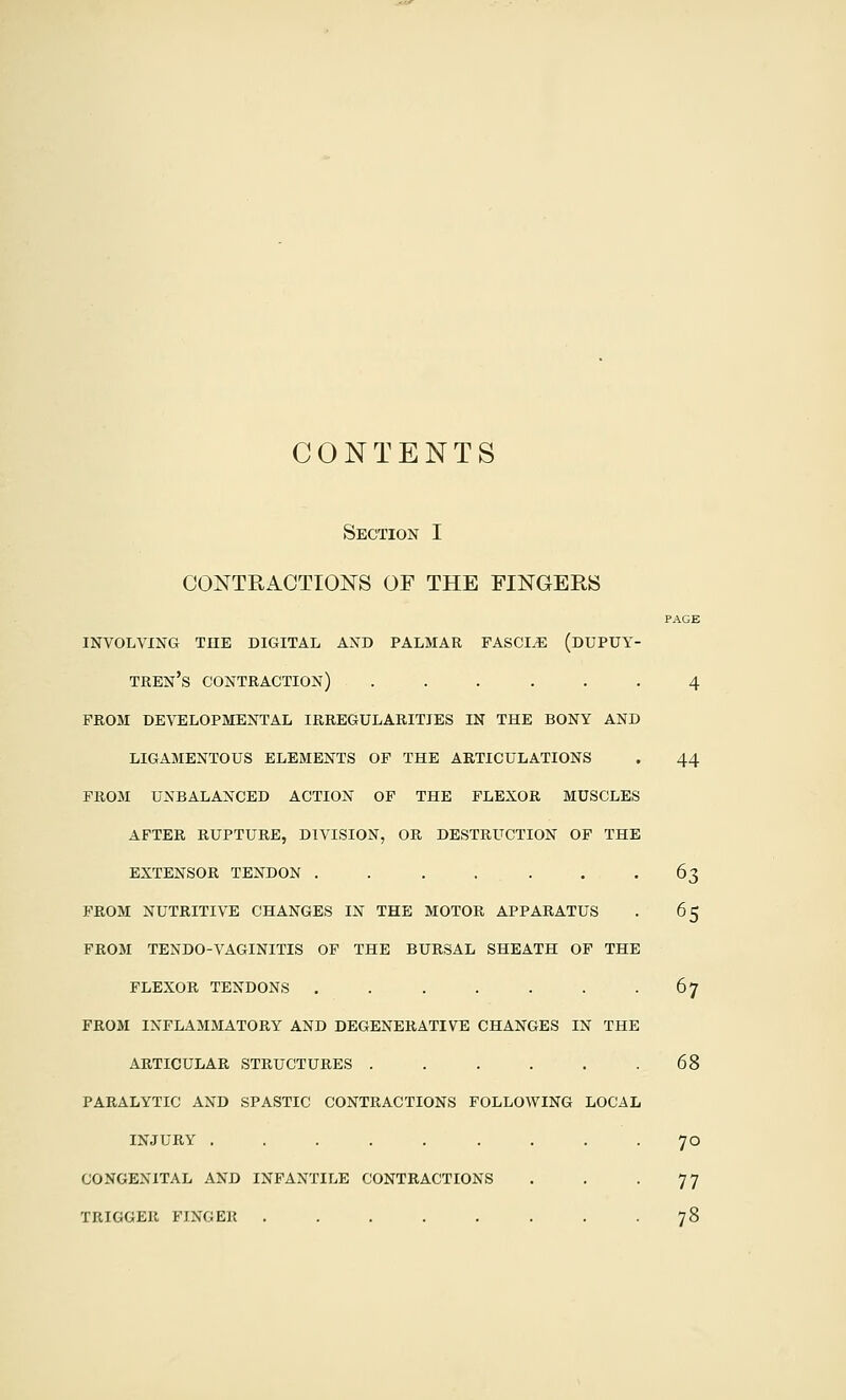 CONTENTS Section I OON^TRACTIONS OF THE FINGERS PAGE INVOLVING THE DIGITAL AND PALMAR FASCIA (DUPUY- teen's contraction) ...... 4 prom developmental irregularities in the bony and ligamentous elements of the articulations . 44 from unbalanced action op the flexor muscles after rupture, division, or destruction of the extensor tendon . . . . . . -63 prom nutritive changes in the motor apparatus . 65 prom tendo-vaginitis op the bursal sheath of the flexor tendons . . . . . . -67 from inflammatory and degenerative changes in the articular structures . . . . . .68 paralytic and spastic contractions following local INJURY ......... 70 CONGENITAL AND INFANTILE CONTRACTIONS . . -77 TRIGGER FINGER 78