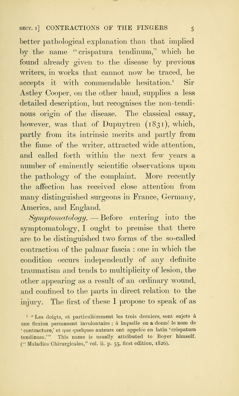 better pathological explanation than that implied by the name  crispatura tendinum, which he found already given to the disease by previous writers, in works that cannot now be traced, he accepts it with commendable hesitation.^ Sir Astley Cooper, on the other hand, supplies a less detailed description, but recognises the non-tendi- nous origin of the disease. The classical essay, however, was that of Dupuytren (1831), which, partly from its intrinsic merits and partly from the fame of the writer, attracted wide attention, and called forth within the next few years a number of eminently scientific observations upon the pathology of the complaint. More recently the affection has received close attention from many distinguished surgeons in France, Germany, America, and England. Symptomatology. — Before entering into the symptomatology, I ought to premise that there are to be distinguished two forms of the so-called contraction of the palmar fascia : one in which the condition occurs independently of any definite traumatism and tends to multiplicity of lesion, the other appearing as a result of an ordinary wound, and confined to the parts in direct relation to the injury. The first of these I propose to speak of as ^  Les doigts, et particulierement les trois derniers, sont sujets i une flexion permanent involontaire ; il laquelle on a donnu le nom de ' contracture,' et que quelques auteurs ont appelee en latin ' crispatura tendinum.' This name is usually attributed to Boyer himself. ( Maladies Chirurgicales, vol. ii. p. 55, first edition, 1826).