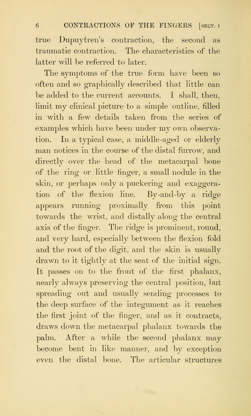 true Dupuytren's contraction, the second as traumatic contraction. The characteristics of the latter will be referred to later. The symptoms of the true form have been so often and so graphically described that little can be added to the current accounts. I shall, then, limit my clinical picture to a simple outline, filled in with a few details taken from the series of examples which have been under my own observa- tion. In a typical case, a middle-aged or elderly man notices in the course of the distal furrow, and directly over the head of the metacarpal bone of the ring or little finger, a small nodule in the skin, or perhaps only a puckering and exaggera- tion of the flexion line. By-and-by a ridge appears running proximally from this point towards the A\Tist, and distally along the central axis of the finger. The ridge is prominent, round, and very hard, esj)ecially between the flexion fold and the root of the digit, and the skin is usually drawn to it tightly at the seat of the initial sign. It passes on to the front of the first phalanx, nearly always preserving the central position, but spreading out and usually sending processes to the deep surface of the integument as it reaches the first joint of the finger, and as it contracts, draws down the metacarpal jDhalanx towards the palm. After a while the second phalanx may become bent in like manner, and by exception even the distal bone. The articulac structures
