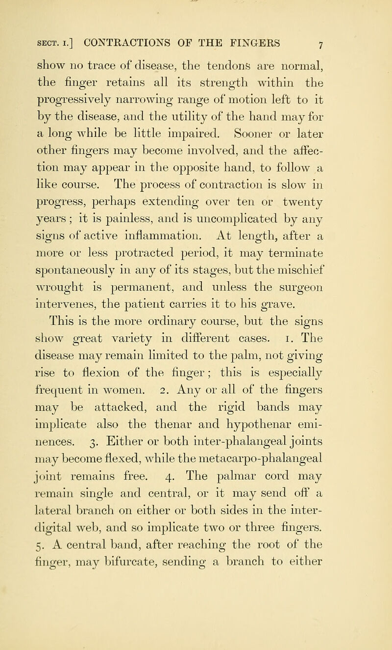 show no trace of disease, the tendons are normal, the finger retains all its strength within the progressively narrowing range of motion left to it by the disease, and the utility of the hand may for a long while be little impaired. Sooner or later other fingers may become involved, and the affec- tion may appear in the opposite hand, to follow a like course. The process of contraction is slow in progress, perhaps extending over ten or twenty years; it is painless, and is uncomplicated by any signs of active inflammation. At length, after a more or less protracted period, it may terminate spontaneously in any of its stages, but the mischief wrought is j)eriiianent, and unless the surgeon intervenes, the patient carries it to his grave. This is the more ordinary course, but the signs show great variety in different cases, i. The disease may remain limited to the palm, not giving rise to flexion of the finger; this is especially frequent in women. 2. Any or all of the fingers may be attacked, and the rigid bands may implicate also the thenar and hypothenar emi- nences. 3. Either or both inter-phalangeal joints may become flexed, while the metacarpo-phalangeal joint remains free. 4. The palmar cord may remain single and central, or it may send off a lateral branch on either or both sides in the inter- digital web, and so implicate two or three fingers. 5. A central band, after reaching the root of the £nger, may bifurcate, sending a branch to either