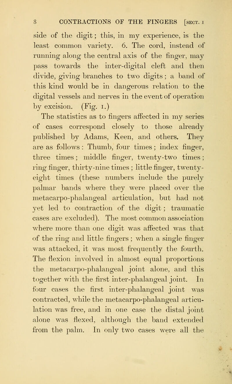 side of the digit; this, in my experience, is the least common variety. 6. The cord, instead of running along the central axis of the finger, may pass towards the inter-digital cleft and then divide, giving branches to two digits; a band of this kind would be in dangerous relation to the digital vessels and nerves in the event of operation by excision. (Fig. i.) The statistics as to fingers affected in my series of cases correspond closely to those already published by Adams, Keen, and others. They are as follows : Thumb, four times; index finger, three times; middle finger, twenty-two times; ring finger, thirty-nine times ; little finger, twenty- eight times (these numbers include the purely palmar bands where they were placed over the metacarpo-phalangeal articulation, but had not yet led to contraction of the digit; traumatic cases are excluded). The most common association where more than one digit was affected was that of the ring and little fingers ; when a single finger was attacked, it was most frequently the fourth. The flexion involved in almost equal proportions the metacarpo-phalangeal joint alone, and this together with the first inter-phalangeal joint. In four cases the first inter-phalangeal joint was contracted, while the metacarpo-phalangeal articu- lation was free, and in one case the distal joint alone was flexed, although the band extended from the palm. In only two cases were all the