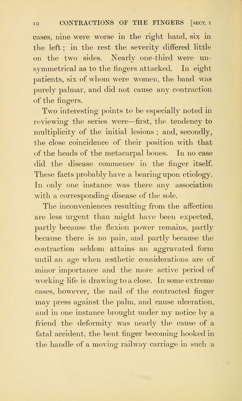 cases, nine were worse in the right hand, six in the left; in the rest the severity differed Httle on the two sides. Nearly one-third were un- symmetrical as to the fingers attacked. In eight patients, six of whom were women, the band was purely palmar, and did not cause any contraction of the fingers. Two interesting points to be especially noted in reviewing the series were—first, the tendency to multiplicity of the initial lesions ; and, secondly, the close coincidence of their position with that of the heads of the metacarpal bones. In no case did the disease commence in the finger itself. These facts probably have a bearing upon etiology. In only one instance was there any association with a corresponding disease of the sole. The inconveniences resulting from the affection are less urgent than might have been expected, partly because the flexion power remains, partly because there is no pain,-and partly because the contraction seldom attains an aggravated form until an age when aesthetic considerations are of minor importance and the more active period of working life is drawing to a close. In some extreme cases, however, the nail of the contracted finger may press against the palm, and cause ulceration, and in one instance brought under my notice by a friend the deformity was nearly the cause of a fatal accident, the bent finger becoming hooked in the handle of a moving railway carriage in such a