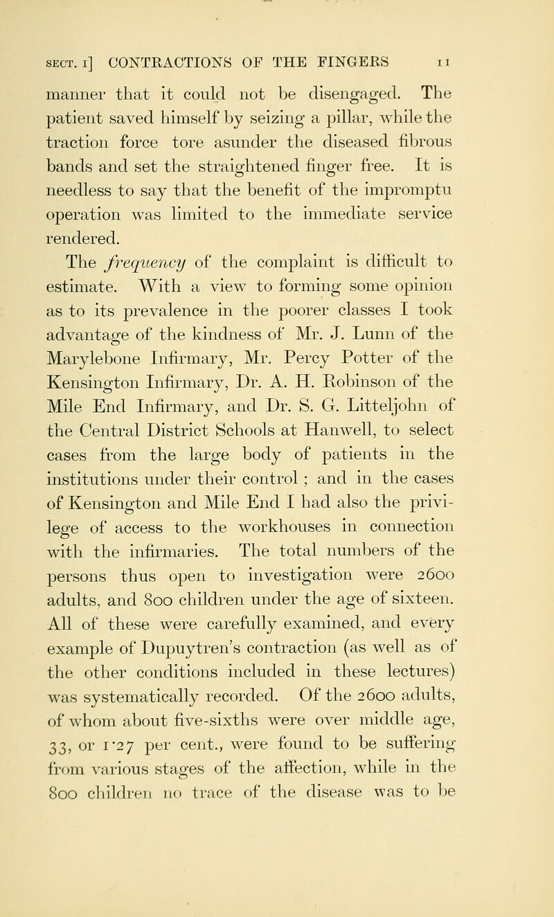 manner that it could not be disengaged. The patient saved himself by seizing a pillar, while the traction force tore asunder the diseased fibrous bands and set the straightened finger free. It is needless to say that the benefit of the impromptu operation was limited to the immediate service rendered. The frequency of the complaint is difficult to estimate. With a view to forming some opinion as to its prevalence in the poorer classes I took advantage of the kindness of Mr. J. Lunn of the Marylebone Infirmary, Mr, Percy Potter of the Kensington Infirmary, Dr. A. H. Robinson of the Mile End Infirmary, and Dr. S. G. Litteljohn of the Central District Schools at Hanwell, to select cases from the large body of patients in the institutions under their control; and in the cases of Kensington and Mile End I had also the privi- lege of access to the workhouses in connection with the infirmaries. The total numbers of the persons thus open to investigation were 2600 adults, and 800 children under the age of sixteen. All of these were carefully examined, and every example of Dupuytren's contraction (as well as of the other conditions included in these lectures) was systematically recorded. Of the 2600 adults, of whom about five-sixths were over middle age, 33, or 1*27 per cent., were found to be suffering from various stages of the affection, while in the 800 children no trace of the disease was to be