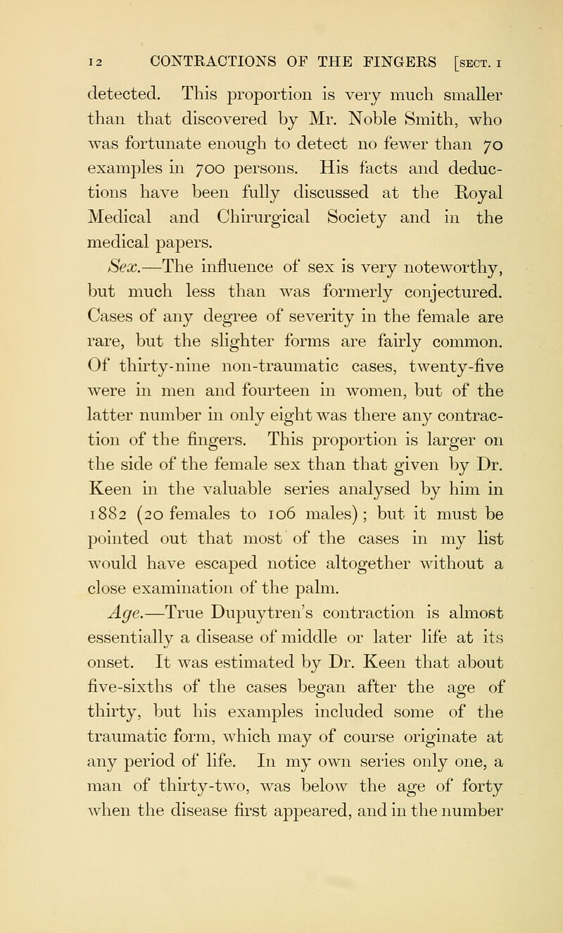 detected. This proportion is very much smaller than that discovered by Mr. Noble Smith, who was fortunate enough to detect no fewer than 70 examples in 700 persons. His facts and deduc- tions have been fully discussed at the Koyal Medical and Chirurgical Society and in the medical papers. Sex.—The influence of sex is very noteworthy, but much less than was formerly conjectured. Cases of any degree of severity in the female are rare, but the slighter forms are fairly common. Of thirty-nine non-traumatic cases, twenty-five were in men and fourteen in women, but of the latter number in only eight was there any contrac- tion of the fingers. This proportion is larger on the side of the female sex than that given by Dr. Keen in the valuable series analysed by him in 1882 (20 females to 106 males); but it must be pointed out that most of the cases in my list would have escaped notice altogether without a close examination of the palm. Age.—True Dupuytren's contraction is almost essentially a disease of middle or later life at its onset. It was estimated by Dr. Keen that about five-sixths of the cases began after the age of thirty, but his examples included some of the traumatic form, which may of course originate at any period of life. In my own series only one, a man of thirty-two, was below the age of forty when the disease first appeared, and in the number