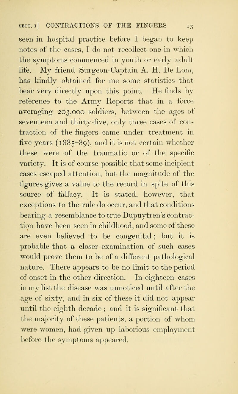 seen in hospital jDractice before I began to keep notes of the cases, I do not recollect one in which the symptoms commenced in youth or early adult life. My friend Surgeon-Captain A. H. De Lorn, has kindly obtained for me some statistics that bear very directly upon this point. He finds by reference to the Army Reports that in a force averaging 203,000 soldiers, between the ages of seventeen and thirty-five, only three cases of con- traction of the fingers came under treatment in five years (1885-89), and it is not certain whether these were of the traumatic or of the specific variety. It is of course possible that some incipient cases escaped attention, but the magnitude of the figures gives a value to the record in spite of this source of fallacy. It is stated, however, that exceptions to the rule do occur, and that conditions bearing a resemblance to true Dupuytren's contrac- tion have been seen in childhood, and some of these are even believed to be congenital; but it is probable that a closer examination of such cases would prove them to be of a different pathological nature. There appears to be no limit to the period of onset in the other direction. In eighteen cases in my list the disease was unnoticed until after the age of sixty, and in six of these it did not appear until the eighth decade ; and it is significant that the majority of these patients, a portion of whom were women, had given up laborious employment before the symptoms appeared.