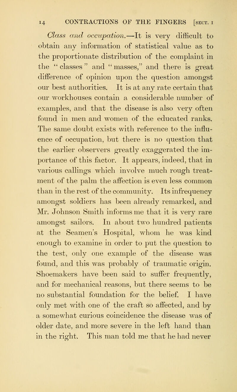 Class and occupation.—It is very difficult to obtain any information of statistical value as to the proportionate distribution of the complaint in the  classes  and  masses, and there is great difference of opinion upon the question amongst our best authorities. It is at any rate certain that our workhouses contain a considerable number of examples, and that the disease is also very often found in men and women of the educated ranks. The same doubt exists with reference to the influ- ence of occupation, but there is no question that the earlier observers greatly exaggerated the im- portance of this factor. It appears, indeed, that in various callings which involve much rough treat- ment of the palm the afiection is even less common than in the rest of the community. Its infrequency amongst soldiers has been already remarked, and Mr. Johnson Smith informs me that it is very rare amongst sailors. In about two hundred patients at the Seamen's Hospital, whom he was kind enough to examine in order to put the question to the test, only one example of the disease was found, and this was probably of traumatic origin. Shoemakers have been said to suffer frequently, and for mechanical reasons, but there seems to be no substantial foundation for the belief. I have only met with one of the craft so affected, and by a somewhat curious coincidence the disease was of older date, and more severe in the left hand than in the right. This man told me that he had never