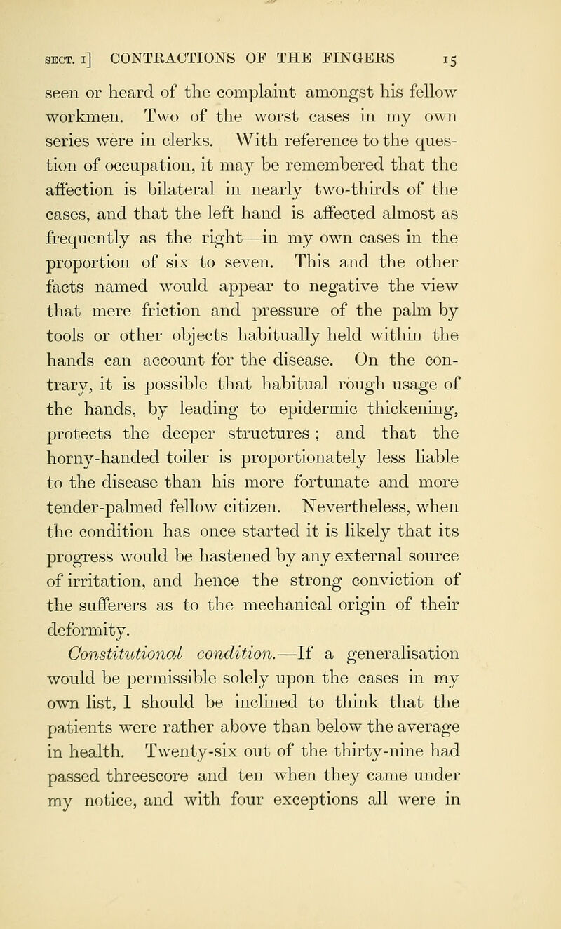 seen or heard of the complamt amongst his fellow workmen. Two of the worst cases in my own series were in clerks. With reference to the ques- tion of occupation, it may be remembered that the affection is bilateral in nearly two-thirds of the cases, and that the left hand is affected almost as frequently as the right—in my own cases in the proportion of six to seven. This and the other facts named would appear to negative the view that mere friction and pressure of the palm by tools or other objects habitually held within the hands can account for the disease. On the con- trary, it is possible that habitual rough usage of the hands, by leading to epidermic thickening, protects the deeper structures; and that the horny-handed toiler is proportionately less liable to the disease than his more fortunate and more tender-palmed fellow citizen. Nevertheless, when the condition has once started it is likely that its progress would be hastened by any external source of irritation, and hence the strong conviction of the sufferers as to the mechanical origin of their deformity. Constitutional condition.—If a generalisation would be permissible solely upon the cases in my own list, I should be inclined to think that the patients were rather above than below the average in health. Twenty-six out of the thirty-nine had passed threescore and ten when they came under my notice, and with four exceptions all were in