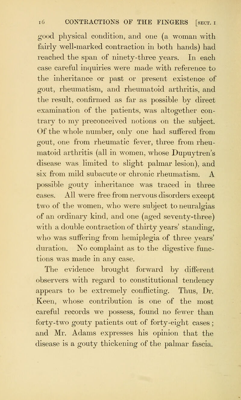 good physical condition, and one (a woman with fairly well-marked contraction in both hands) had reached the span of ninety-three years. In each case careful inquiries were made with reference to the inheritance or past or present existence of gout, rheumatism, and rheumatoid arthritis, and the result, confirmed as far as possible by direct examination of the patients, was altogether con- trary to my preconceived notions on the subject. Of the whole number, only one had suffered from gout, one from rheumatic fever, three from rheu- matoid arthritis (all in women, whose Dupuytren's disease was limited to slight palmar lesion), and six from mild subacute or chronic rheumatism. A possible gouty inheritance was traced in three cases. All were free from nervous disorders except two of the women, who were subject to neuralgias of an ordinary kind, and one (aged seventy-three) with a double contraction of thirty years' standing, who was suffering from hemiplegia of three years' duration. No complaint as to the digestive func- tions was made in any case. The evidence brought forward by different observers with regard to constitutional tendency appears to be extremely conflicting. Thus, Dr. Keen, whose contribution is one of the most careful records we possess, found no fewer than forty-two gouty patients out of forty-eight cases ; and Mr. Adams expresses his opinion that the disease is a gouty thickening of the palmar fascia.