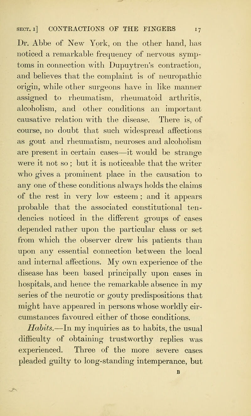 Dr. Abbe of New York, on the other hand, has noticed a remarkable frequency of nervous symp- toms in connection with Dupuytren's contraction, and beHeves that the complaint is of neuropathic origin, while other surgeons have in like manner assigned to rheumatism, rheumatoid arthritis, alcoholism, and other conditions an important causative relation with the disease. There is, of course, no doubt that such widespread affections as gout and rheumatism, neuroses and alcoholism are present in certain cases—it would be strange were it not so ; but it is noticeable that the writer who gives a prominent place in the causation to any one of these conditions always holds the claims of the rest in very low esteem; and it appears probable that the associated constitutional ten- dencies noticed in the diflPerent groups of cases depended rather upon the particular class or set from which the observer drew his patients than upon any essential connection between the local and internal affections. My own experience of the disease has been based principally upon cases in hospitals, and hence the remarkable absence in my series of the neurotic or gouty predispositions that might have appeared in persons whose worldly cir- cumstances favoured either of those conditions. Habits.—In my inquiries as to habits, the usual difficulty of obtaining trustworthy replies was experienced. Three of the more severe cases pleaded guilty to long-standing intemperance, but