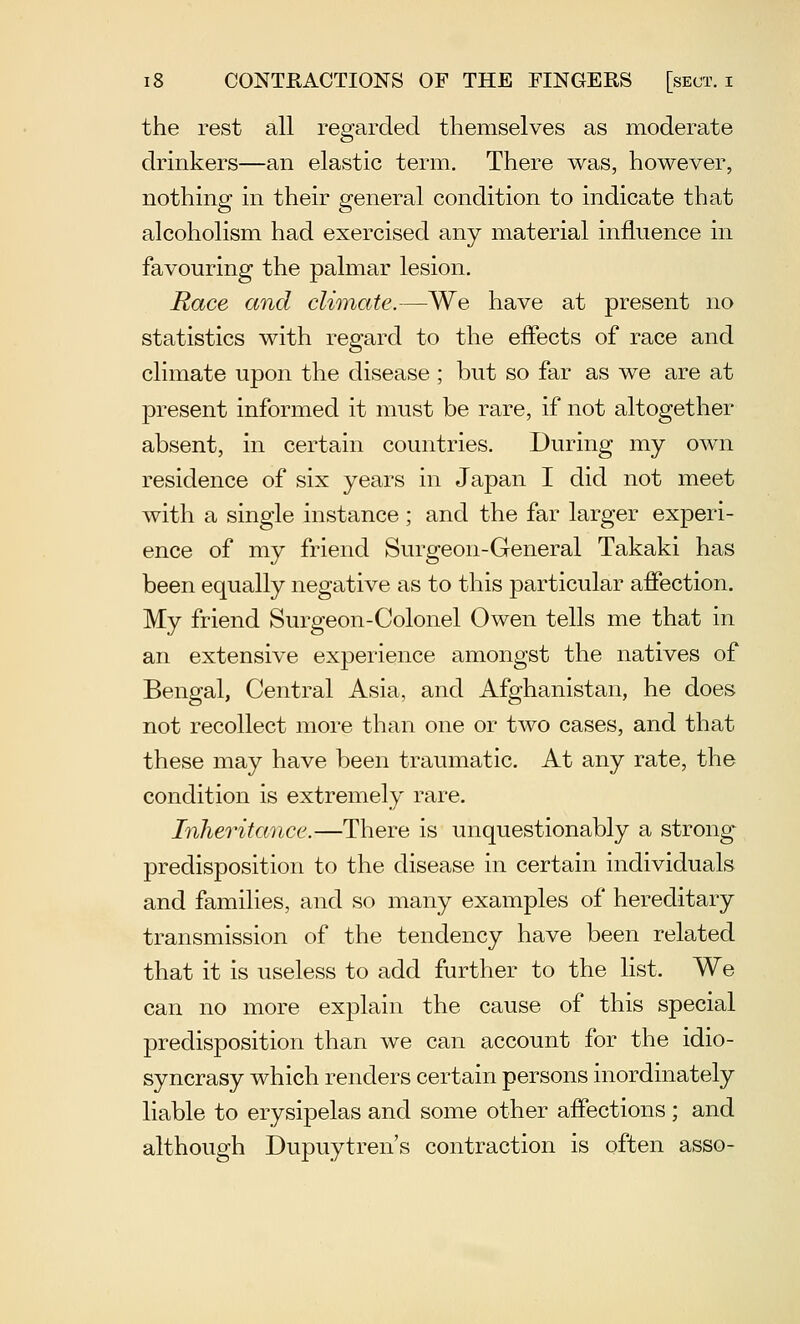 the rest all regarded themselves as moderate drinkers—an elastic term. There was, however, nothing in their general condition to indicate that alcoholism had exercised any material influence in favouring the palmar lesion. Race and climate.—We have at present no statistics with regard to the effects of race and climate upon the disease ; but so far as we are at present informed it must be rare, if not altogether absent, in certain countries. During my own residence of six years in Japan I did not meet with a single instance ; and the far larger experi- ence of my friend Surgeon-General Takaki has been equally negative as to this particular affection. My friend Surgeon-Colonel Owen tells me that in an extensive experience amongst the natives of Bengal, Central Asia, and Afghanistan, he does not recollect more than one or two cases, and that these may have been traumatic. At any rate, the condition is extremely rare. Inheritance.—There is unquestionably a strong predisposition to the disease in certain individuals and families, and so many examples of hereditary transmission of the tendency have been related that it is useless to add further to the list. We can no more explain the cause of this special predisposition than we can account for the idio- syncrasy which renders certain persons inordinately liable to erysipelas and some other affections ; and although Dupuytren's contraction is often asso-