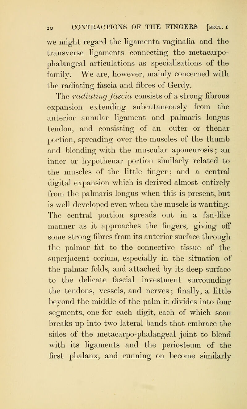 we might regard the ligamenta vaginaha and the transverse hgaments connectmg the metacarpo- phalangeal articulations as specialisations of the family. We are, however, mainly concerned with the radiating fascia and fibres of Gerdy. The radiating fascia consists of a strong fibrous expansion extending subcutaneously from the anterior annular ligament and palmaris longus tendon, and consisting of an outer or thenar portion, spreading over the muscles of the thumb and blending with the muscular aponeurosis; an inner or hypothenar portion similarly related to the muscles of the little finger; and a central digital expansion which is derived almost entirely from the palmaris longus when this is present, but is well developed even when the muscle is wanting. The central portion spreads out in a fan-like manner as it approaches the fingers, giving off some strong fibres from its anterior surface through the palmar fat to the connective tissue of the superjacent corium, especially in the situation of the palmar folds, and attached by its deep surface to the delicate fascial investment surrounding the tendons, vessels, and nerves; finally, a little beyond the middle of the palm it divides into four segments, one for each digit, each of which soon breaks up into two lateral bands that embrace the sides of the metacarpo-phalangeal joint to blend with its ligaments and the periosteum of the first phalanx, and running on become similarly