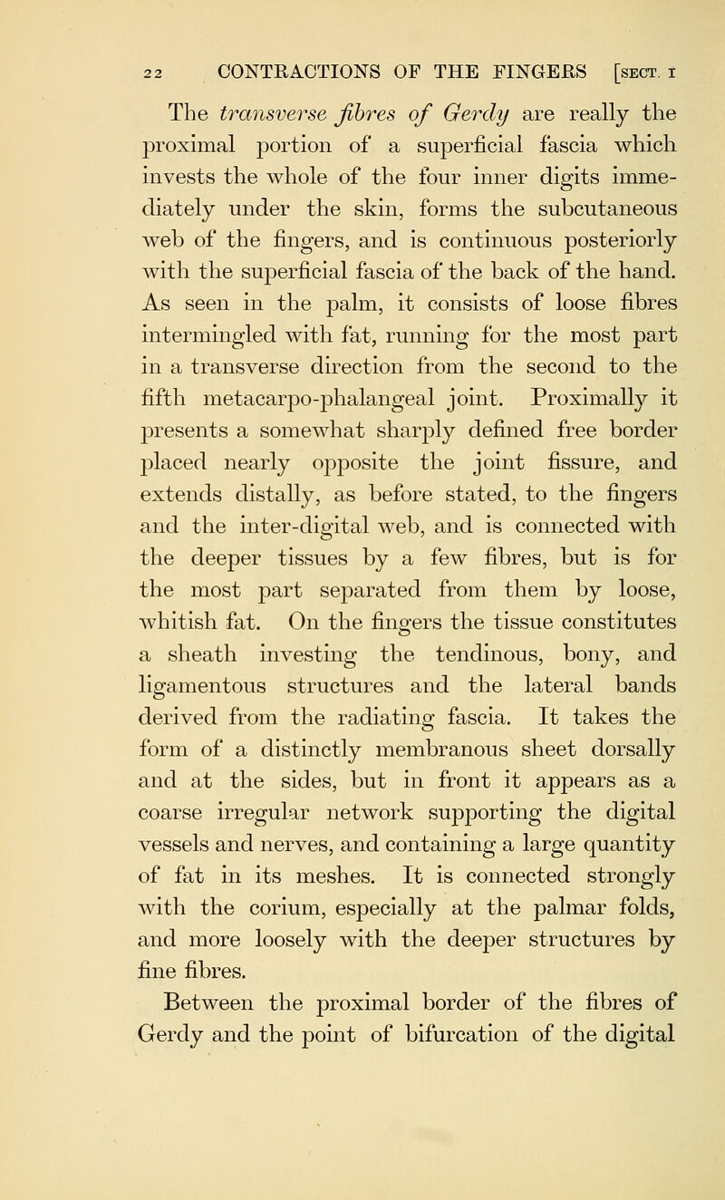 The transverse Jlhres of Gerdy are really the proximal portion of a superficial fascia which invests the whole of the four inner digits imme- diately under the skin, forms the subcutaneous web of the fingers, and is continuous posteriorly with the superficial fascia of the back of the hand. As seen in the palm, it consists of loose fibres intermingled with fat, running for the most part in a transverse direction from the second to the fifth metacarpo-phalangeal joint. Proximally it presents a somewhat sharply defined free border placed nearly opposite the joint fissure, and extends distally, as before stated, to the fingers and the inter-digital web, and is connected with the deeper tissues by a few fibres, but is for the most part separated from them by loose, whitish fat. On the fingers the tissue constitutes a sheath investing the tendinous, bony, and ligamentous structures and the lateral bands derived from the radiating fascia. It takes the form of a distinctly membranous sheet dorsally and at the sides, but in front it appears as a coarse irregular network supporting the digital vessels and nerves, and containing a large quantity of fat in its meshes. It is connected strongly with the corium, especially at the palmar folds, and more loosely with the deeper structures by fine fibres. Between the proximal border of the fibres of Gerdy and the point of bifurcation of the digital