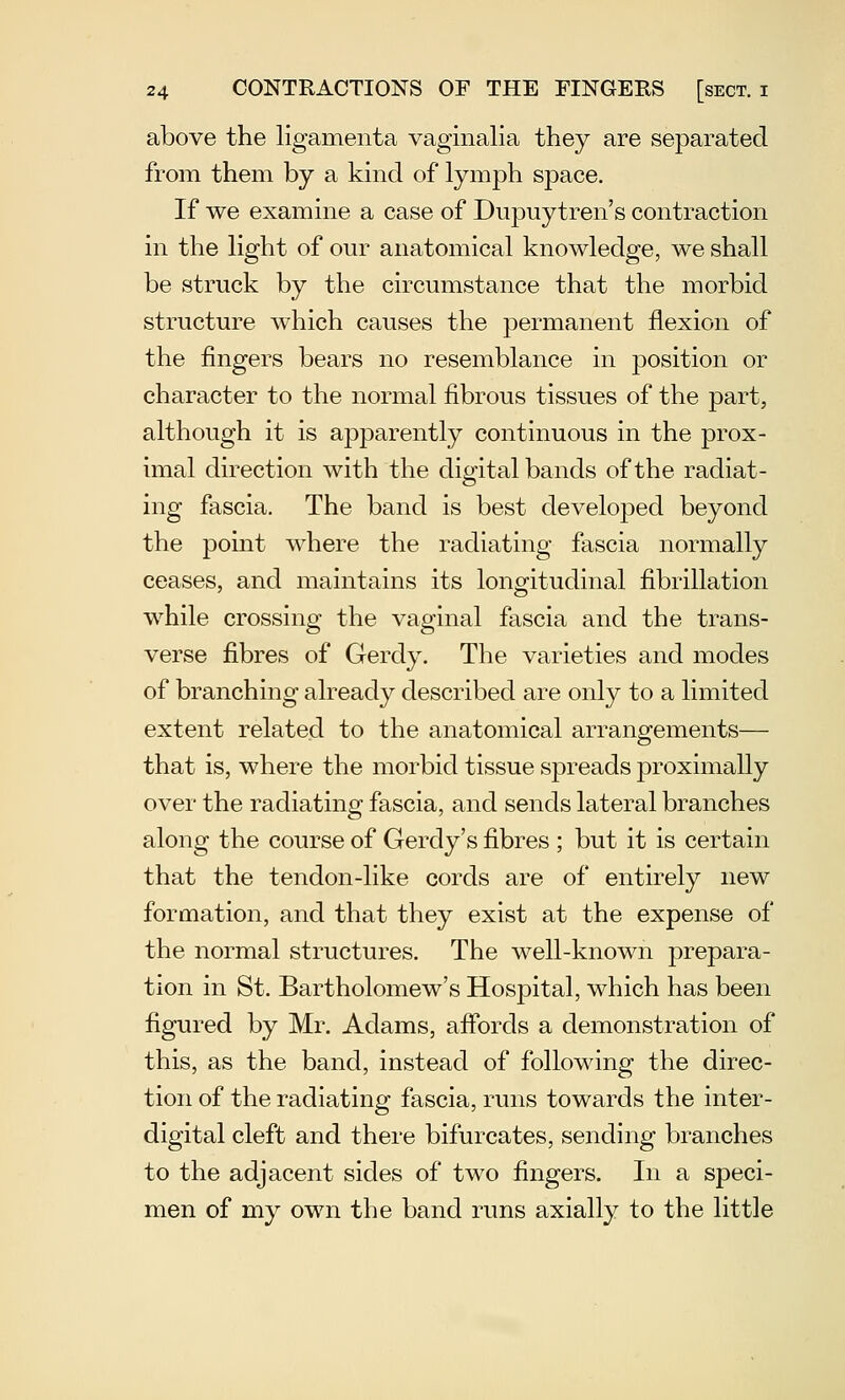 above the ligamenta vaginalia they are separated from them by a kind of lymph space. If we examine a case of Dupuytren's contraction in the Hght of our anatomical knowledge, we shall be struck by the circumstance that the morbid structure which causes the permanent flexion of the fingers bears no resemblance in position or character to the normal fibrous tissues of the part, although it is apparently continuous in the prox- imal direction with the digital bands of the radiat- ing fascia. The band is best developed beyond the point where the radiating fascia normally ceases, and maintains its longitudinal fibrillation while crossing the vaginal fascia and the trans- verse fibres of Gerdy. The varieties and modes of branching already described are only to a limited extent related to the anatomical arrangements— that is, where the morbid tissue spreads proximally over the radiating fascia, and sends lateral branches along the course of Gerdy's fibres ; but it is certain that the tendon-like cords are of entirely new formation, and that they exist at the expense of the normal structures. The well-known prepara- tion in St. Bartholomew's Hospital, which has been figured by Mr. Adams, afibrds a demonstration of this, as the band, instead of following the direc- tion of the radiating fascia, runs towards the inter- digital cleft and there bifurcates, sending branches to the adjacent sides of two fingers. In a speci- men of my own the band runs axially to the little