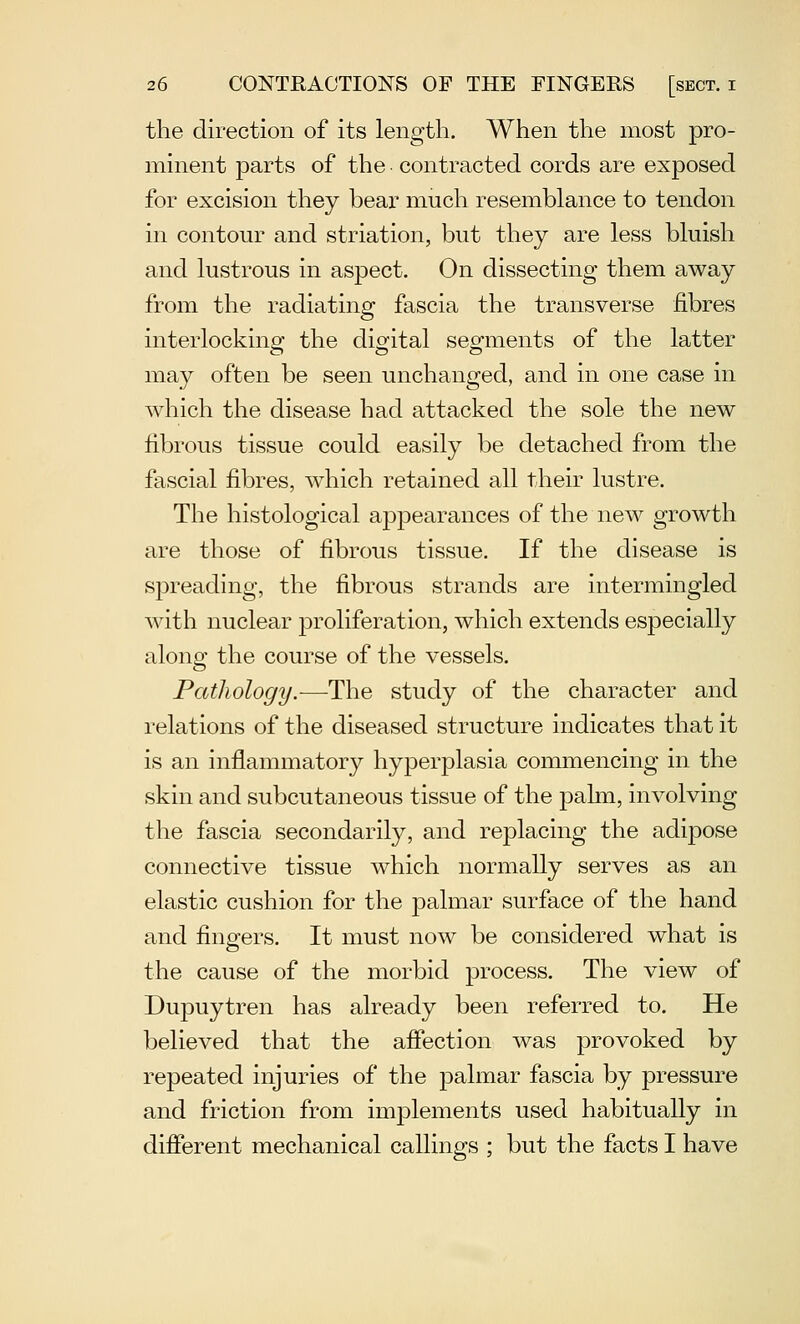 the direction of its length. When the most pro- minent parts of the contracted cords are exposed for excision they bear much resemblance to tendon in contour and striation, but they are less bluish and lustrous in aspect. On dissecting them away from the radiating fascia the transverse fibres interlocking the digital segments of the latter may often be seen unchanged, and in one case in which the disease had attacked the sole the new fibrous tissue could easily be detached from the fascial fibres, which retained all their lustre. The histological aj)pearances of the new growth are those of fibrous tissue. If the disease is spreading, the fibrous strands are intermingled with nuclear proliferation, which extends especially along the course of the vessels. Pathology.-—The study of the character and relations of the diseased structure indicates that it is an inflammatory hyperplasia commencing in the skin and subcutaneous tissue of the pahn, involving the fascia secondarily, and replacing the adipose connective tissue which normally serves as an elastic cushion for the palmar surface of the hand and fingers. It must now be considered what is the cause of the morbid process. The view of Dupuytren has already been referred to. He believed that the affection was provoked by repeated injuries of the palmar fascia by pressure and friction from implements used habitually in different mechanical callings ; but the facts I have
