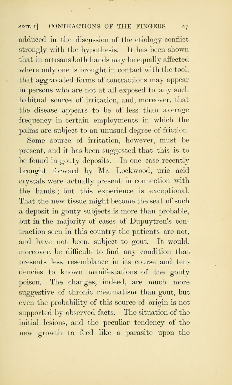 adduced in the discussion of the etiology conflict strongly with the hypothesis. It has been shown that in artisans both hands may be equally affected where only one is brought in contact with the tool, that aggravated forms of contractions may appear in persons who are not at all exposed to any such habitual source of irritation, and, moreover, that the disease appears to be of less than average frequency in certain emj)loyments in which the jDalms are subject to an unusual degree of friction. Some source of irritation, however, must be present, and it has been suggested that this is to be found in gouty deposits. In one case recently brought forward by Mr. Lockwood, uric acid crystals were actually present in connection with the bands; but this experience is exceptional. That the new tissue might become the seat of such a deposit in gouty subjects is inore than probable, but in the majority of cases of Dupuytren's con- traction seen in this country the patients are not, and have not been, subject to gout. It would, moreover, be difficult to find any condition that presents less resemblance in its course and ten- dencies to known manifestations of the gouty poison. The changes, indeed, are much more suggestive of chronic rheumatism than gout, but even the probability of this source of origin is not supported by observed facts. The situation of the initial lesions, and the ]3eculiar tendency of the new growth to feed like a parasite upon the