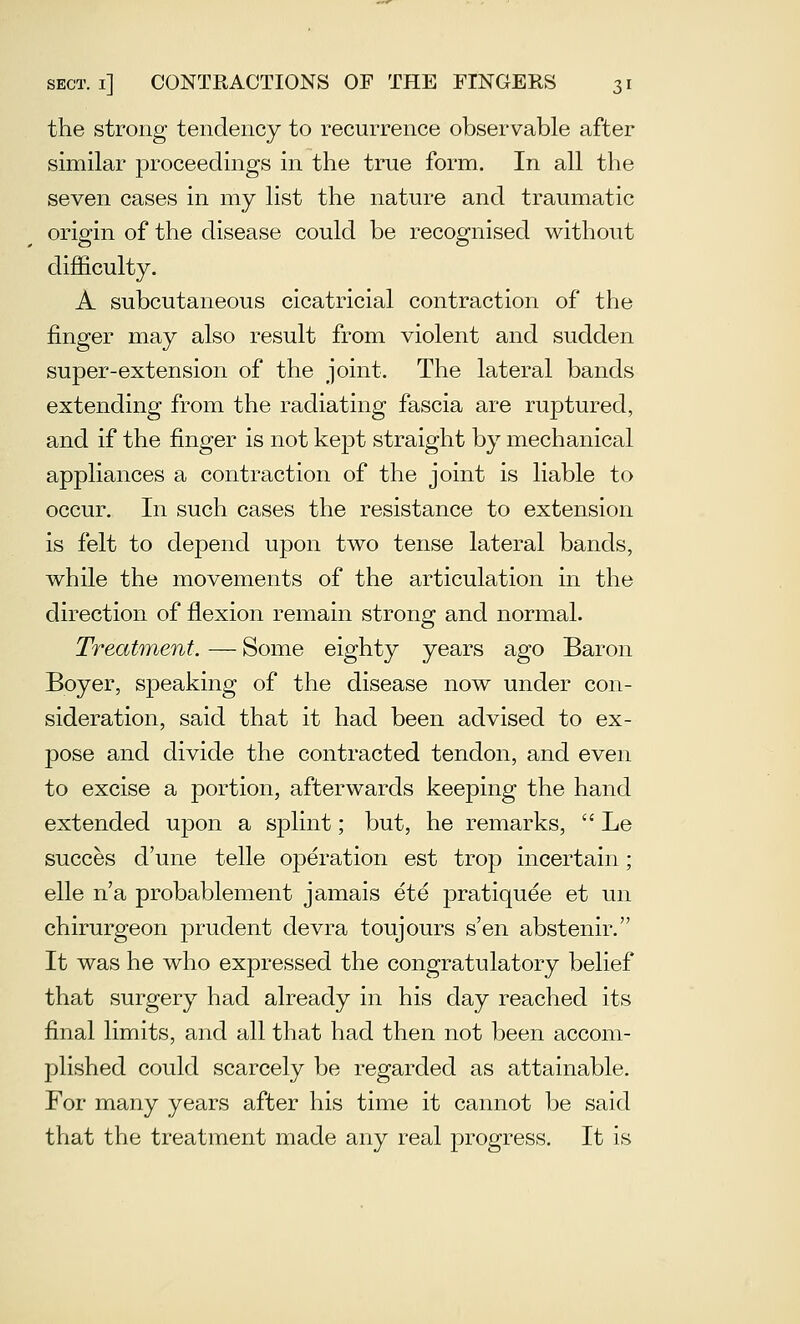 the strong tendency to recurrence observable after similar proceedings in the true form. In all the seven cases in my list the nature and traumatic origin of the disease could be recognised without difficulty. A subcutaneous cicatricial contraction of the finger may also result from violent and sudden super-extension of the joint. The lateral bands extending from the radiating fascia are ruptured, and if the finger is not kept straight by mechanical appliances a contraction of the joint is liable to occur. In such cases the resistance to extension is felt to depend upon two tense lateral bands, while the movements of the articulation in the direction of flexion remain strong and normal. Treatment. — Some eighty years ago Baron Boyer, speaking of the disease now under con- sideration, said that it had been advised to ex- pose and divide the contracted tendon, and even to excise a portion, afterwards keeping the hand extended ujDon a splint; but, he remarks,  Le succes d'une telle operation est trop incertain; elle n'a probablement jamais ete pratiquee et un chirurgeon prudent devra toujours s'en abstenir. It was he who expressed the congratulatory belief that surgery had already in his day reached its final limits, and all that had then not been accom- plished could scarcely be regarded as attainable. For many years after his time it cannot be said that the treatment made any real progress. It is