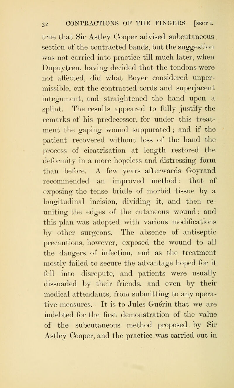 true that Sir Astley Cooper advised subcutaneous section of the contracted bands, but the suggestion was not carried into practice till much later, when Dupuytren, having decided that the tendons were not affected, did what Boyer considered unper- missible, cut the contracted cords and superjacent integument, and straightened the hand upon a splint. The results appeared to fully justify the remarks of his predecessor, for under this treat- ment the gaping wound suppurated; and if the patient recovered without loss of the hand the process of cicatrisation at length restored the deformity in a more hopeless and distressing form than before. A few years afterwards Goyrand recommended an improved method: that of exposing the tense bridle of morbid tissue by a longitudinal incision, dividing it, and then re- uniting the edges of the cutaneous wound; and this plan was adopted with various modifications by other surgeons. The absence of antiseptic precautions, however, exposed the wound to all the dansfers of infection, and as the treatment mostly failed to secure the advantage hoped for it fell into disrejDute, and patients were usually dissuaded by their friends, and even by their medical attendants, from submitting to any opera- tive measures. It is to Jules Guerin that we are indebted for the first demonstration of the value of the subcutaneous method proposed by Sir Astley Cooper, and the practice was carried out in
