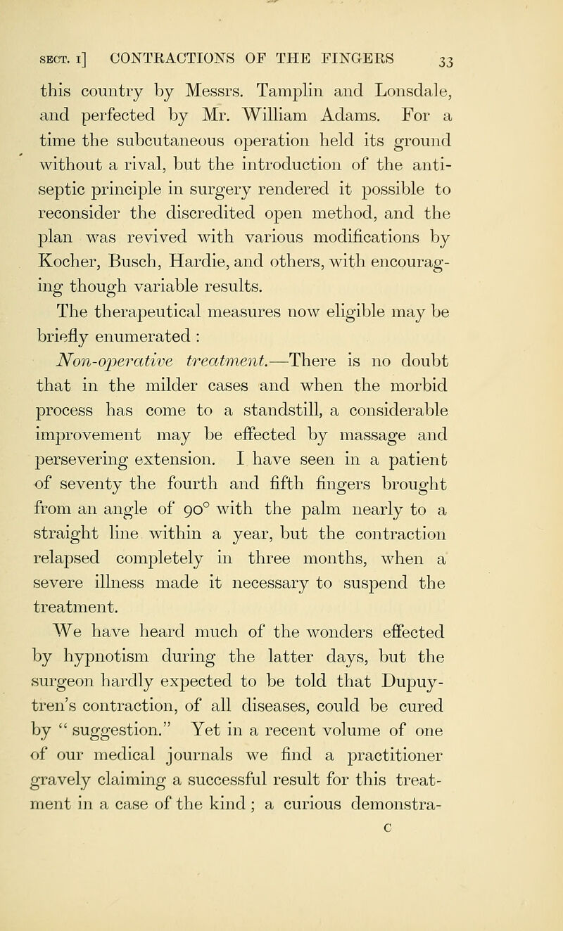 this country by Messrs. Tamplin and Lonsdale, and perfected by Mr, William Adams. For a time the subcutaneous operation held its ground without a rival, but the introduction of the anti- septic principle in surgery rendered it possible to reconsider the discredited open method, and the plan was revived with various modifications by Kocher, Busch, Hardie, and others, with encourag- ing though variable results. The therapeutical measures now eligible may be briefly enumerated : Non-operative treatment.—^There is no doubt that in the milder cases and when the morbid process has come to a standstill, a considerable improvement may be effected by massage and persevering extension. I have seen in a patient of seventy the fourth and fifth fingers brought from an angle of 90° with the palm nearly to a straight line within a year, but the contraction relapsed completely in three months, when a severe illness made it necessary to suspend the treatment. We have heard much of the wonders effected by hypnotism during the latter days, but the surgeon hardly expected to be told that Duj)uy- tren's contraction, of all diseases, could be cured by  suggestion. Yet in a recent volume of one of our medical journals we find a practitioner gravely claiming a successful result for this treat- ment in a case of the kind ; a curious demonstra- c