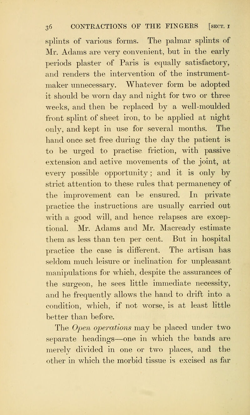 splints of various forms. The palmar splints of Mr. Adams are very convenient, but in the early- periods plaster of Paris is equally satisfactory, and renders the intervention of the instrument- maker unnecessary. Whatever form be adopted it should be worn day and night for two or three weeks, and then be replaced by a well-moulded front splint of sheet iron, to be applied at night only, and kept in use for several months. The hand once set free during the day the patient is to be urged to practise friction, with passive extension and active movements of the joint, at every possible opportunity; and it is only by strict attention to these rules that permanency of the improvement can be ensured. In private practice the instructions are usually carried out with a good will, and hence relapses are excep- tional. Mr. Adams and Mr. Macready estimate them as less than ten per cent. But in hospital practice the case is different. The artisan has seldom much leisure or inclination for unpleasant manipulations for which, despite the assurances of the surgeon, he sees little immediate necessity, and he frequently allows the hand to drift into a condition, which, if not worse, is at least little better than before. The Open operations may be placed under two separate headings—one in which the bands are merely divided in one or two places, and the other in which the morbid tissue is excised as far