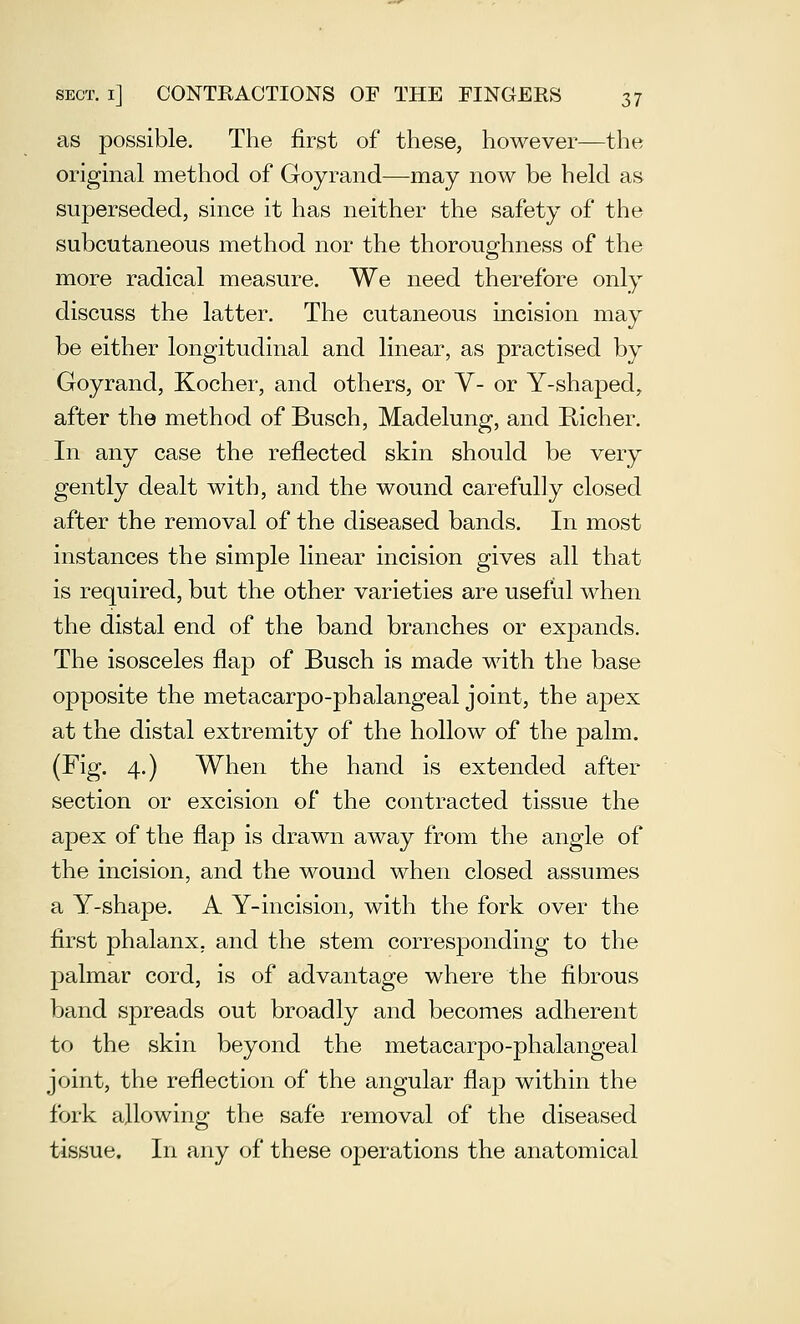 as possible. The first of these, however—the original method of Goyrand—may now be held as superseded, since it has neither the safety of the subcutaneous method nor the thoroughness of the more radical measure. We need therefore only discuss the latter. The cutaneous incision may be either longitudinal and linear, as practised by Goyrand, Kocher, and others, or V- or Y-shaped, after the method of Busch, Madelung, and Richer. In any case the reflected skin should be very gently dealt with, and the wound carefully closed after the removal of the diseased bands. In most instances the simple linear incision gives all that is required, but the other varieties are useful when the distal end of the band branches or expands. The isosceles flap of Busch is made with the base opposite the metacarpo-phalangeal joint, the apex at the distal extremity of the hollow of the palm. (Fig. 4.) When the hand is extended after section or excision of the contracted tissue the apex of the flap is drawn away from the angle of the incision, and the wound when closed assumes a Y-shape. A Y-incision, with the fork over the first phalanx, and the stem corresponding to the palmar cord, is of advantage where the fibrous band spreads out broadly and becomes adherent to the skin beyond the metacarpo-phalangeal joint, the reflection of the angular flap within the fork allowing the safe removal of the diseased tissue. In any of these operations the anatomical