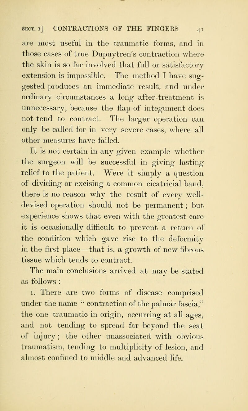 are most useful in the traumatic forms, and in those cases of true Dupuytren's contraction where the skin is so far involved that full or satisfactory extension is impossible. The method I have sug- gested produces an immediate result, and under ordinary circumstances a long after-treatment is unnecessary, because the flap of integument does not tend to contract. The larger operation can only be called for in very severe cases, where all other measures have failed. It is not certain in any given example whether the surgeon will be successful in giving lasting relief to the patient. Were it simply a question of dividing or excising a common cicatricial band, there is no reason why the result of every well- devised operation should not be permanent; but experience shows that even with the greatest care it is occasionally difficult to prevent a return of the condition which gave rise to the deformity in the first place—that is, a growth of new fibrous tissue which tends to contract. The main conclusions arrived at may be stated as follows : I. There are two forms of disease comprised under the name  contraction of the palmar fascia, the one traumatic in origin, occurring at all ages, and not tending to spread far beyond the seat of injury; the other unassociated with obvious traumatism, tending to multi2:)licity of lesion, and almost confined to middle and advanced life.