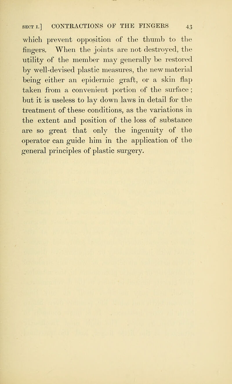 which prevent opposition of the thumb to the fingers. When the joints are not destroyed, the utiHty of the member may generally be restored by well-devised plastic measures, the new material being either an epidermic graft, or a skin flap taken from a convenient portion of the surface; but it is useless to lay down laws in detail for the treatment of these conditions, as the variations in the extent and position of the loss of substance are so great that only the ingenuity of the operator can guide him in the application of the general principles of plastic surgery.