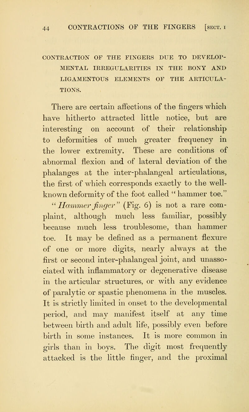 CONTRACTION OF THE FINGERS DUE TO DEVELOP- MENTAL IRREGULARITIES IN THE BONY AND LIGAMENTOUS ELEMENTS OF THE ARTICULA- TIONS. There are certain affections of the fingers which have hitherto attracted little notice, but are interesting on account of their relationship to deformities of much greater frequency in the lower extremity. These are conditions of abnormal flexion and of lateral deviation of the phalanges at the inter-phalangeal articulations, the first of which corresponds exactly to the well- known deformity of the foot called  hammer toe. ''Hcmimerfinger' (Fig. 6) is not a rare com- plaint, although much less familiar, possibly because much less troublesome, than hammer toe. It may be defined as a permanent flexure of one or more digits, nearly always at the first or second inter-phalangeal joint, and unasso- ciated with inflammatory or degenerative disease in the articular structures, or with any evidence of paralytic or spastic phenomena in the muscles. It is strictly limited in onset to the developmental period, and may manifest itself at any time between birth and adult life, possibly even before birth in some instances. It is more common in girls than in boys. The digit most frequently attacked is the little finger, and the proximal