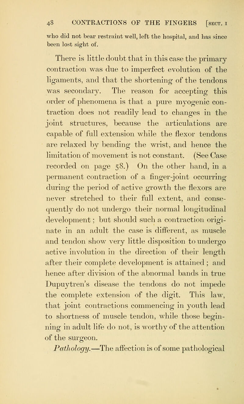 who did not bear restraint well, left the hospital, and has since been lost sight of. There is little doubt that in this case the primary contraction was due to imperfect evolution of the ligaments, and that the shortening of the tendons was secondary. The reason for accepting this order of phenomena is that a pure myogenic con- traction does not readily lead to changes in the joint structures, because the articulations are capable of full extension while the flexor tendons are relaxed by bending the wrist, and hence the limitation of movement is not constant. (See Case recorded on page 58.) On the other hand, in a permanent contraction of a finger-joint occurring during the jDeriod of active growth the flexors are never stretched to their full extent, and conse- quently do not undergo their normal longitudinal development; but should such a contraction origi- nate in an adult the case is diflerent, as muscle and tendon show very little disposition to undergo active involution in the direction of their length after their complete development is attained; and hence after division of the abnormal bands in true Dupuytren's disease the tendons do not impede the complete extension of the digit. This law, that joint contractions commencing in youth lead to shortness of muscle tendon, while those begin- ning in adult life do not, is worthy of the attention of the surgeon. Pathology.—The affection is of some pathological