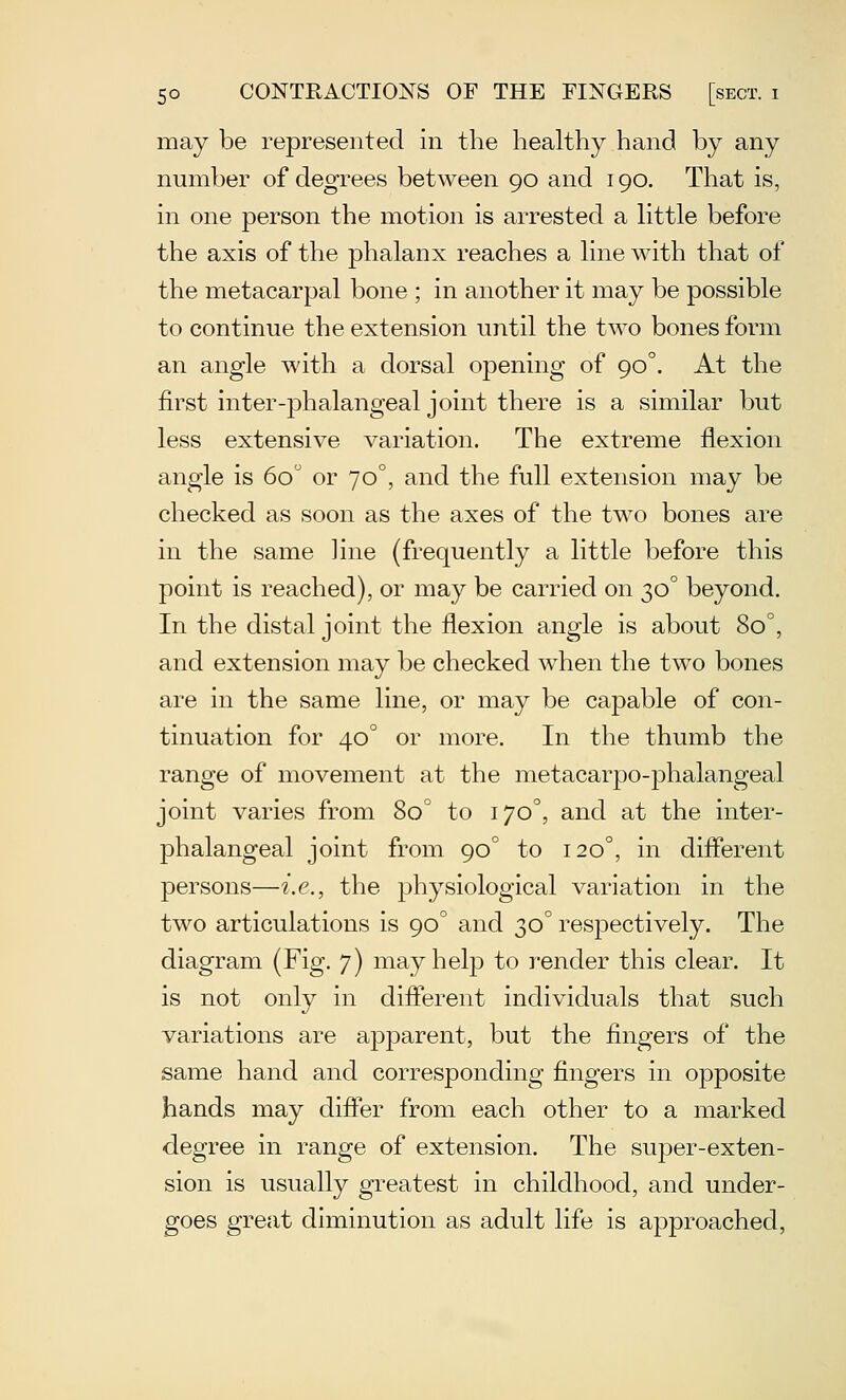 may be represented in the healthy hand by any number of degrees between 90 and 190. That is, in one person the motion is arrested a httle before the axis of the phalanx reaches a line with that of the metacarpal bone ; in another it may be possible to continue the extension until the two bones form an angle with a dorsal opening of 90°. At the first inter-phalangeal joint there is a similar but less extensive variation. The extreme flexion angle is 60 or 70°, and the full extension may be checked as soon as the axes of the two bones are in the same line (frequently a little before this point is reached), or may be carried on 30° beyond. In the distal joint the flexion angle is about 80°, and extension may be checked when the two bones are in the same line, or may be capable of con- tinuation for 40° or more. In the thumb the range of movement at the metacarpo-phalangeal joint varies from 80° to 170^ and at the inter- phalangeal joint from 90° to 120°, in different persons—i.e., the physiological variation in the two articulations is 90° and 30° respectively. The diagram (Fig. 7) may help to render this clear. It is not only in difierent individuals that such variations are ajDparent, but the fingers of the same hand and corresponding fingers in opposite hands may difier from each other to a marked degree in range of extension. The super-exten- sion is usually greatest in childhood, and under- goes great diminution as adult life is approached,