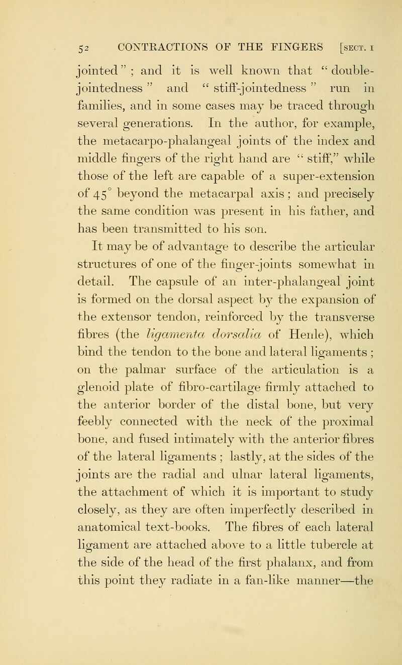 jointed ; and it is well known that  double- jointedness  and  stifF-jointedness  run in families, and in some cases may be traced through several generations. In the author, for example, the metacarpo-phalangeal joints of the index and middle fingers of the right hand are  stiff, while those of the left are capable of a super-extension of 45° beyond the metacarpal axis; and precisely the same condition was present in his father, and has been transmitted to his son. It may be of advantage to describe the articular structures of one of the finger-joints somewhat in detail. The capsule of an inter-phalangeal joint is formed on the dorsal aspect by the expansion of the extensor tendon, reinforced by the transverse fibres (the ligamenta dorscdia of Henle), which bind the tendon to the bone and lateral ligaments ; on the palmar surface of the articulation is a glenoid plate of fibro-cartilage firmly attached to the anterior border of the distal bone, but very feebly connected with the neck of the proximal bone, and fused intimately with the anterior fibres of the lateral ligaments ; lastly, at the sides of the joints are the radial and ulnar lateral ligaments, the attachment of which it is important to study closely, as they are often imperfectly described in anatomical text-books. The fibres of each lateral lio^ament are attached above to a little tubercle at the side of the head of the first j)halanx, and from this point they radiate in a fan-like manner—the