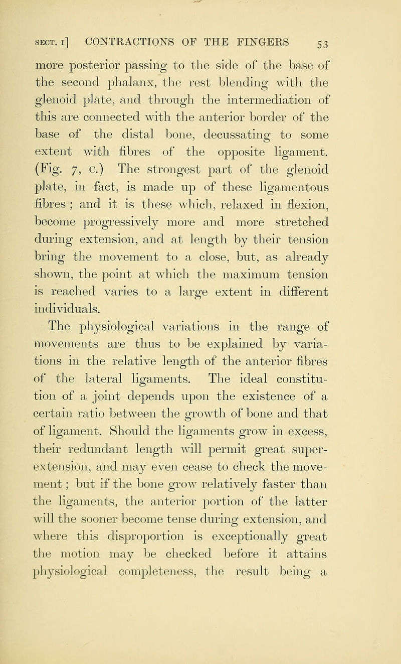 more jDOsterior passing to the side of* the base of the second phalanx, the rest blending with the glenoid plate, and through the intermediation of this are connected with the anterior border of the base of the distal bone, decussating to some extent with fibres of the opposite ligament. (Fig. 7, c.) The strongest part of the glenoid plate, in fact, is made up of these ligamentous fibres ; and it is these which, relaxed in flexion, become progressively more and more stretched during extension, and at length by their tension bring the movement to a close, but, as already shown, the point at which the maximum tension is reached varies to a large extent in difierent individuals. The physiological variations in the range of movements are thus to be explained by varia- tions in the relative length of the anterior fibres of the lateral ligaments. The ideal constitu- tion of a joint depends upon the existence of a certain ratio between the growth of bone and that of ligament. Should the ligaments grow in excess, their redundant length will permit great super- extension, and may even cease to check the move- ment ; but if the bone grow relatively faster than the ligaments, the anterior portion of the latter will the sooner become tense during extension, and where this disproportion is exceptionally great the motion may be checked before it attains physiological completeness, the result being a