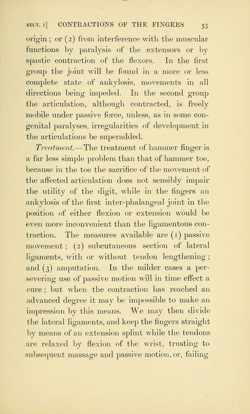 origin ; or (2) from interference with the muscular functions by paralysis of the extensors or by spastic contraction of the flexors. In the first group the joint will be found in a more or less complete state of ankylosis, movements in all directions being impeded. In the second group the articulation, although contracted, is freely mobile under passive force, unless, as in some con- genital paralyses, irregularities of development in the articulations be superadded. Treat7nent.—Hh.Q treatment of hammer finger is a far less simple problem than that of hammer toe, because in the toe the sacrifice of the movement of the affected articulation does not sensibly impair the utility of the digit, while in the fingers an ankylosis of the first inter-phalangeal joint in the position of either flexion or extension would be even more inconvenient than the ligamentous con- traction. The measures available are (i) passive movement ; (2) subcutaneous section of lateral ligaments, with or without tendon lengthening; and (3) amputation. In the milder cases a j)er- severing use of passive motion will in time eflect a cure ; but when the contraction has reached an advanced degree it may be impossible to make an impression by this means. We may then divide the lateral ligaments, and keep the fingers straight by means of an extension splint while the tendons are relaxed by flexion of the wrist, trusting to subsequent massage and passive motion, or, failing