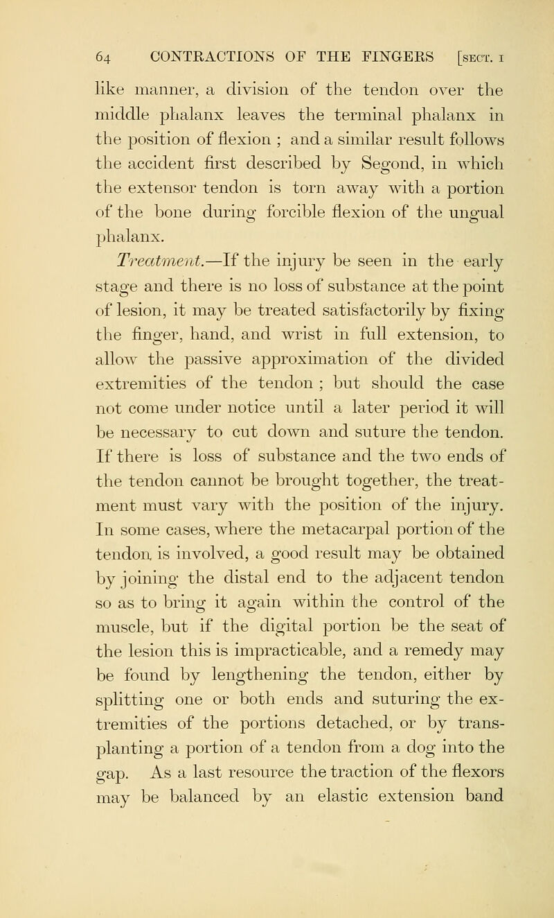 like manner, a division of the tendon over the middle phalanx leaves the terminal phalanx in the position of flexion ; and a similar result follows the accident first described by Segond, in which the extensor tendon is torn away with a portion of the bone during forcible flexion of the ungual phalanx. Treatment.—If the injury be seen in the early stage and there is no loss of substance at the point of lesion, it may be treated satisfactorily by fixing the finger, hand, and wrist in full extension, to allow the passive approximation of the divided extremities of the tendon ; but should the case not come under notice until a later period it will be necessary to cut down and suture the tendon. If there is loss of substance and the two ends of the tendon cannot be brought together, the treat- ment must vary with the position of the injury. In some cases, where the metacarpal portion of the tendoix is involved, a good result may be obtained by joining the distal end to the adjacent tendon so as to bring it again within the control of the muscle, but if the digital portion be the seat of the lesion this is impracticable, and a remedy may be found by lengthening the tendon, either by splitting one or both ends and suturing the ex- tremities of the portions detached, or by trans- planting a portion of a tendon from a dog into the gap. As a last resource the traction of the flexors may be balanced by an elastic extension band