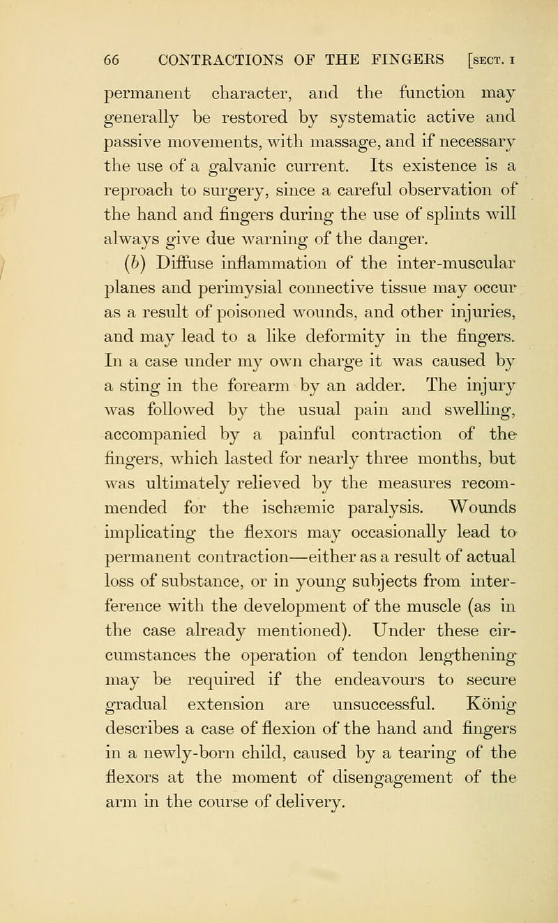 permanent character, and the function may generally be restored by systematic active and passive movements, with massage, and if necessary the use of a galvanic current. Its existence is a reproach to surgery, since a careful observation of the hand and fingers during the use of splints will always give due warning of the danger. (h) Difiuse inflammation of the inter-muscular planes and perimysial connective tissue may occur as a result of poisoned wounds, and other injuries, and may lead to a like deformity in the fingers. In a case under my own charge it was caused by a sting in the forearm by an adder. The injury Avas followed by the usual pain and swelling, accompanied by a painful contraction of the fingers, which lasted for nearly three months, but was ultimately relieved by the measures recom- mended for the ischfemic paralysis. Wounds implicating the flexors may occasionally lead to permanent contraction—either as a result of actual loss of substance, or in young subjects from inter- ference with the development of the muscle (as in the case already mentioned). Under these cir- cumstances the operation of tendon lengthening may be required if the endeavours to secure gradual extension are unsuccessful. Konig describes a case of flexion of the hand and fingers in a newly-born child, caused by a tearing of the flexors at the moment of disengagement of the arm in the course of delivery.