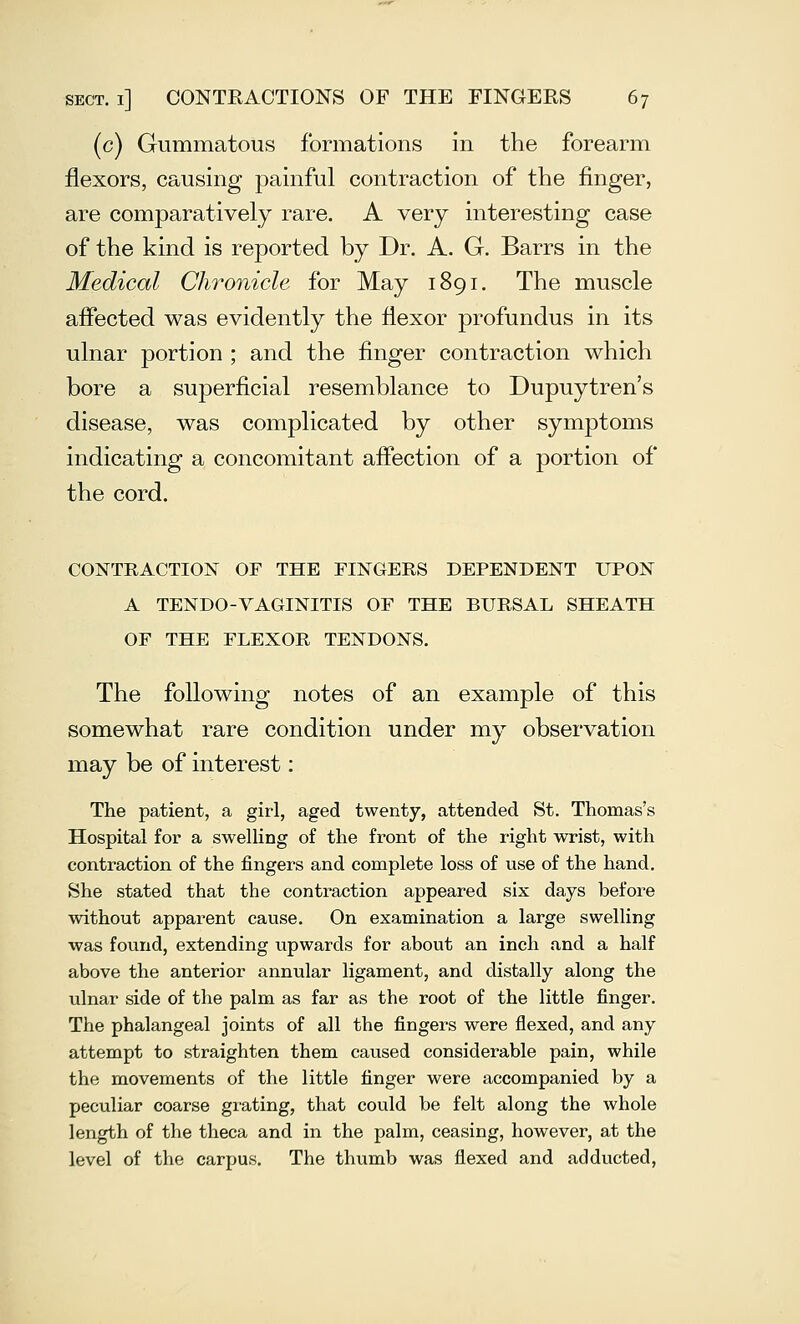 (c) Gummatous formations in the forearm flexors, causing painful contraction of the finger, are comparatively rare. A very interesting case of the kind is reported by Dr. A. G. Barrs in the Medical Clwonicle for May 1891. The muscle affected was evidently the flexor profundus in its ulnar portion ; and the finger contraction which bore a superficial resemblance to Dupuytren's disease, was complicated by other symptoms indicating a concomitant affection of a portion of the cord. CONTRACTION OF THE FINGERS DEPENDENT UPON A TENDO-VAGINITIS OF THE BURSAL SHEATH OF THE FLEXOR TENDONS. The following notes of an example of this somewhat rare condition under my observation may be of interest: The patient, a girl, aged twenty, attended St. Thomas's Hospital foi' a swelling of the front of the right wrist, with contraction of the fingers and complete loss of use of the hand. She stated that the contraction appeared six days before without apparent cause. On examination a large swelling was found, extending upwards for about an inch and a half above the anterior annular ligament, and distally along the ulnar side of the palm as far as the root of the little finger. The phalangeal joints of all the fingers were flexed, and any attempt to straighten them caused considerable pain, while the movements of the little finger were accompanied by a peculiar coarse grating, that could be felt along the whole length of the theca and in the palm, ceasing, however, at the level of the carpus. The thumb was flexed and adducted.