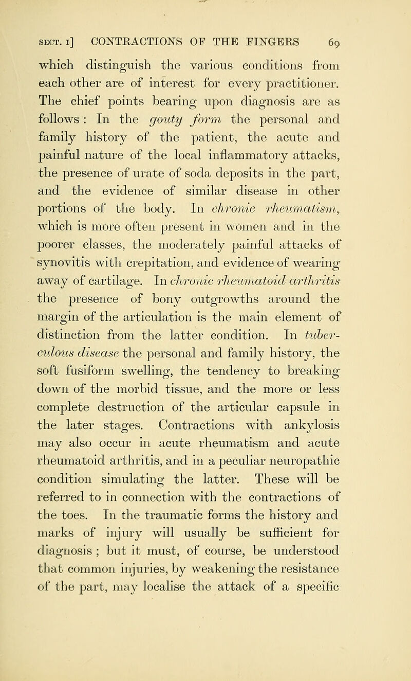 which distinguish the various conditions from each other are of interest for every practitioner. The chief points bearing upon diagnosis are as follows : In the gouty form the personal and family history of the patient, the acute and jDainful nature of the local inflammatory attacks, the presence of urate of soda deposits in the part, and the evidence of similar disease in other portions of the body. In chronic rheumatism, which is more often present in women and in the poorer classes, the moderately painful attacks of synovitis with crepitation, and evidence of wearing away of cartilage. In clwonic rheumatoid arthritis the presence of bony outgrowths around the margin of the articulation is the main element of distinction from the latter condition. In tuber- culous disease the personal and family history, the soft fusiform swelling, the tendency to breaking down of the morbid tissue, and the more or less complete destruction of the articular capsule in the later stages. Contractions with ankylosis may also occur in acute rheumatism and acute rheumatoid arthritis, and in a peculiar neuropathic condition simulating the latter. These will be referred to in connection with the contractions of the toes. In the traumatic forms the history and marks of injury will usually be sufficient for diagnosis ; but it must, of course, be understood that common injuries, by weakening the resistance of the part, may localise the attack of a specific